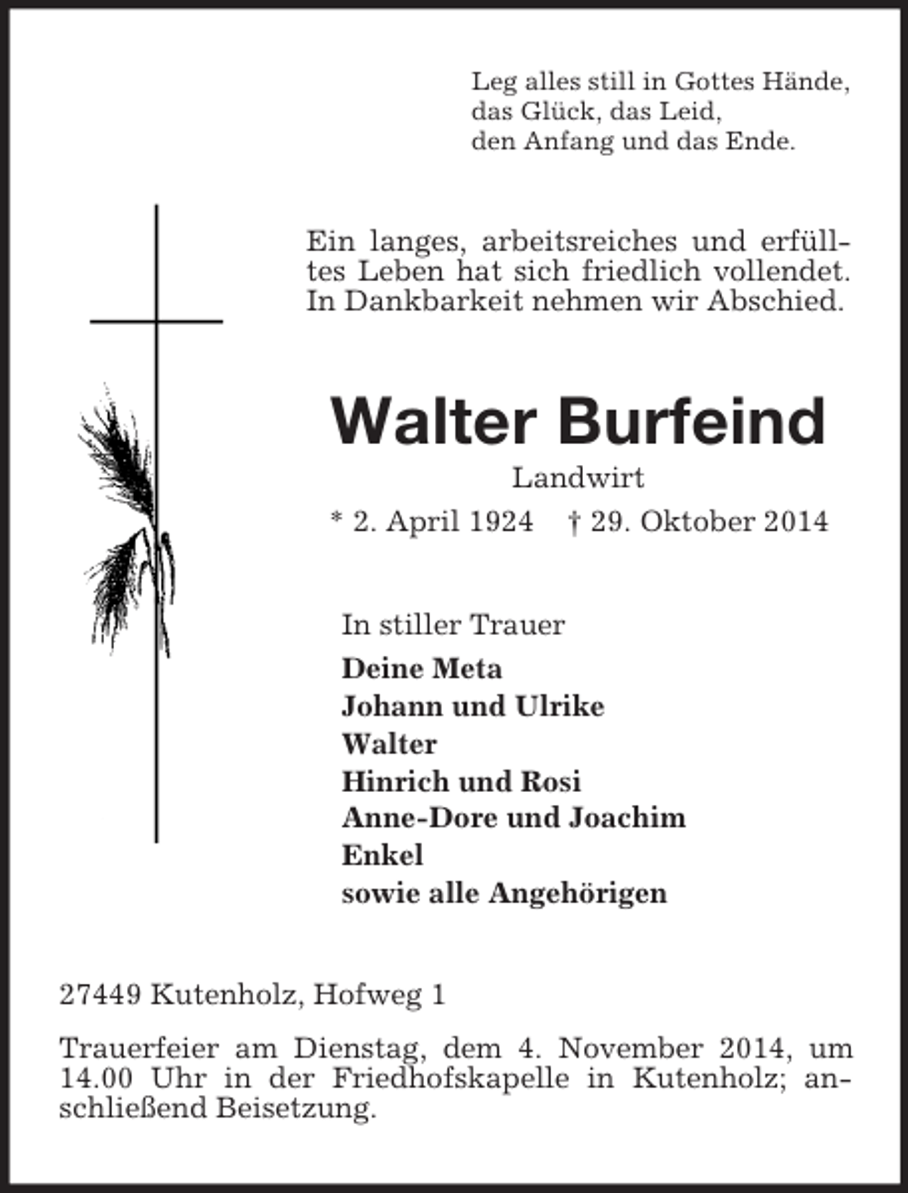 <p>Leg alles still in Gottes Hände,<br />das Glück, das Leid,<br />den Anfang und das Ende.<br />Ein langes, arbeitsreiches und erfülltes Leben hat sich friedlich vollendet. In Dankbarkeit nehmen wir Abschied.<br />Walter Burfeind<br />Landwirt<br />* 2. April 1924 † 29. Oktober 2014<br />In stiller Trauer<br />Deine Meta<br />Johann und Ulrike<br />Walter<br />Hinrich und Rosi<br />Anne-Dore und Joachim<br />Enkel<br />sowie alle Angehörigen<br />27449 Kutenholz, Hofweg 1<br />Trauerfeier am Dienstag, dem 4. November 2014, um 14.00 Uhr in der Friedhofskapelle in Kutenholz; anschließend Beisetzung.</p>