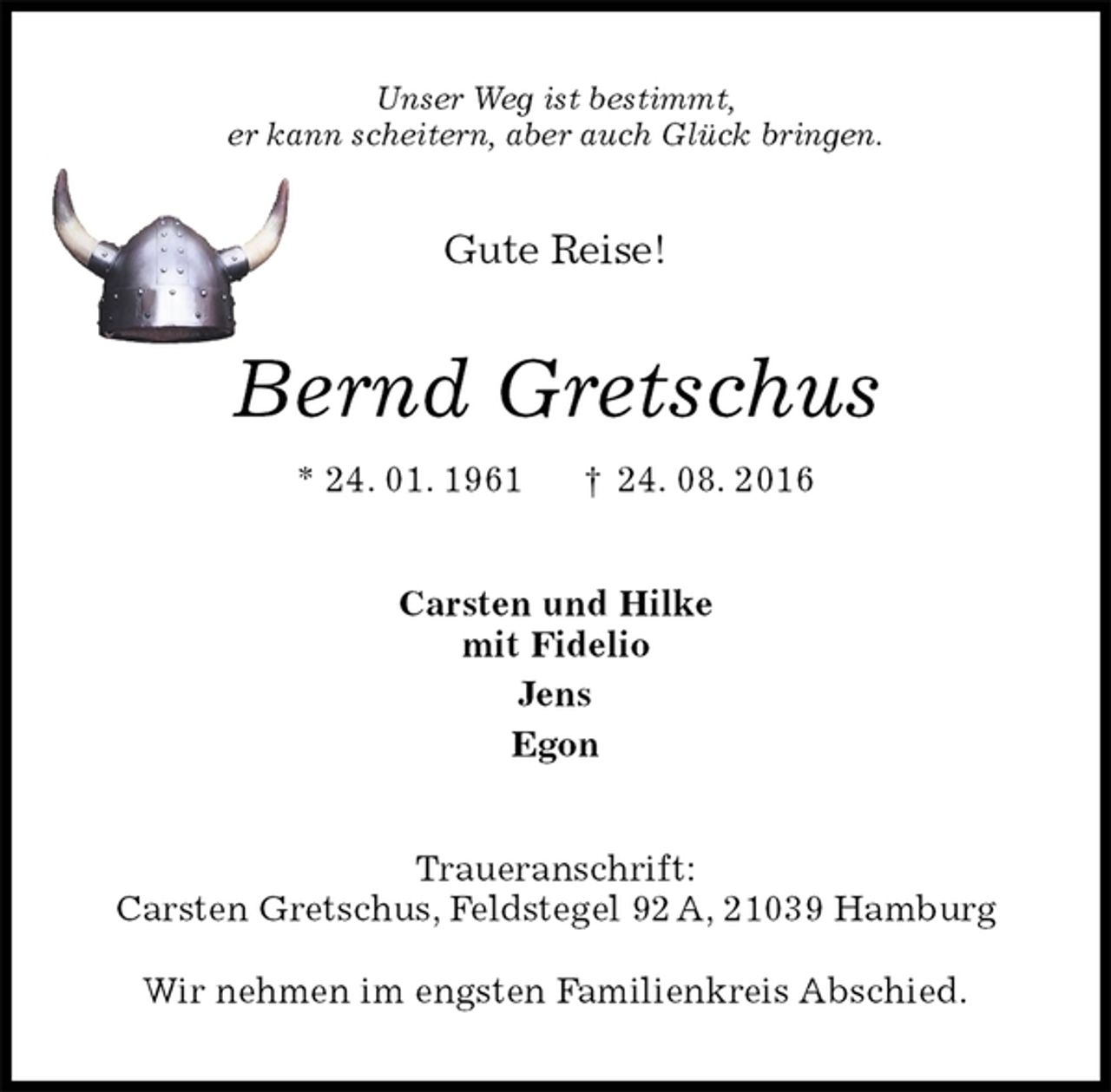 <p>Unser Weg ist bestimmt,<br />er kann scheitern, aber auch Glück bringen.<br />Gute Reise!<br />Bernd Gretschus<br />* 24. 01. 1961 † 24. 08. 2016<br />Carsten und Hilke<br />mit Fidelio<br />Jens<br />Egon<br />Traueranschrift:<br />Carsten Gretschus, Feldstegel 92 A, 21039 Hamburg</p><p>Wir nehmen im engsten Familienkreis Abschied.</p>