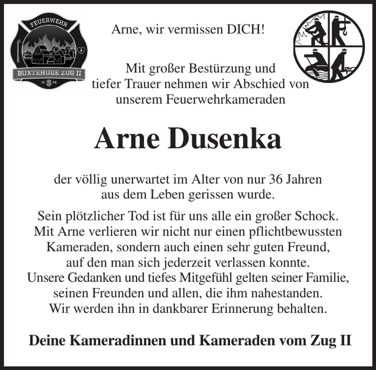 <p>Arne, wir vermissen DICH!<br />Mit großer Bestürzung und<br />tiefer Trauer nehmen wir Abschied von<br />unserem Feuerwehrkameraden<br />Arne Dusenka<br />der völlig unerwartet im Alter von nur 36 Jahren<br />aus dem Leben gerissen wurde.<br />Sein plötzlicher Tod ist für uns alle ein großer Schock.<br />Mit Arne verlieren wir nicht nur einen pflichtbewussten Kameraden, sondern auch einen sehr guten Freund,<br />auf den man sich jederzeit verlassen konnte.<br />Unsere Gedanken und tiefes Mitgefühl gelten seiner Familie, seinen Freunden und allen, die ihm nahestanden.<br />Wir werden ihn in dankbarer Erinnerung behalten.<br />Deine Kameradinnen und Kameraden vom Zug II</p>