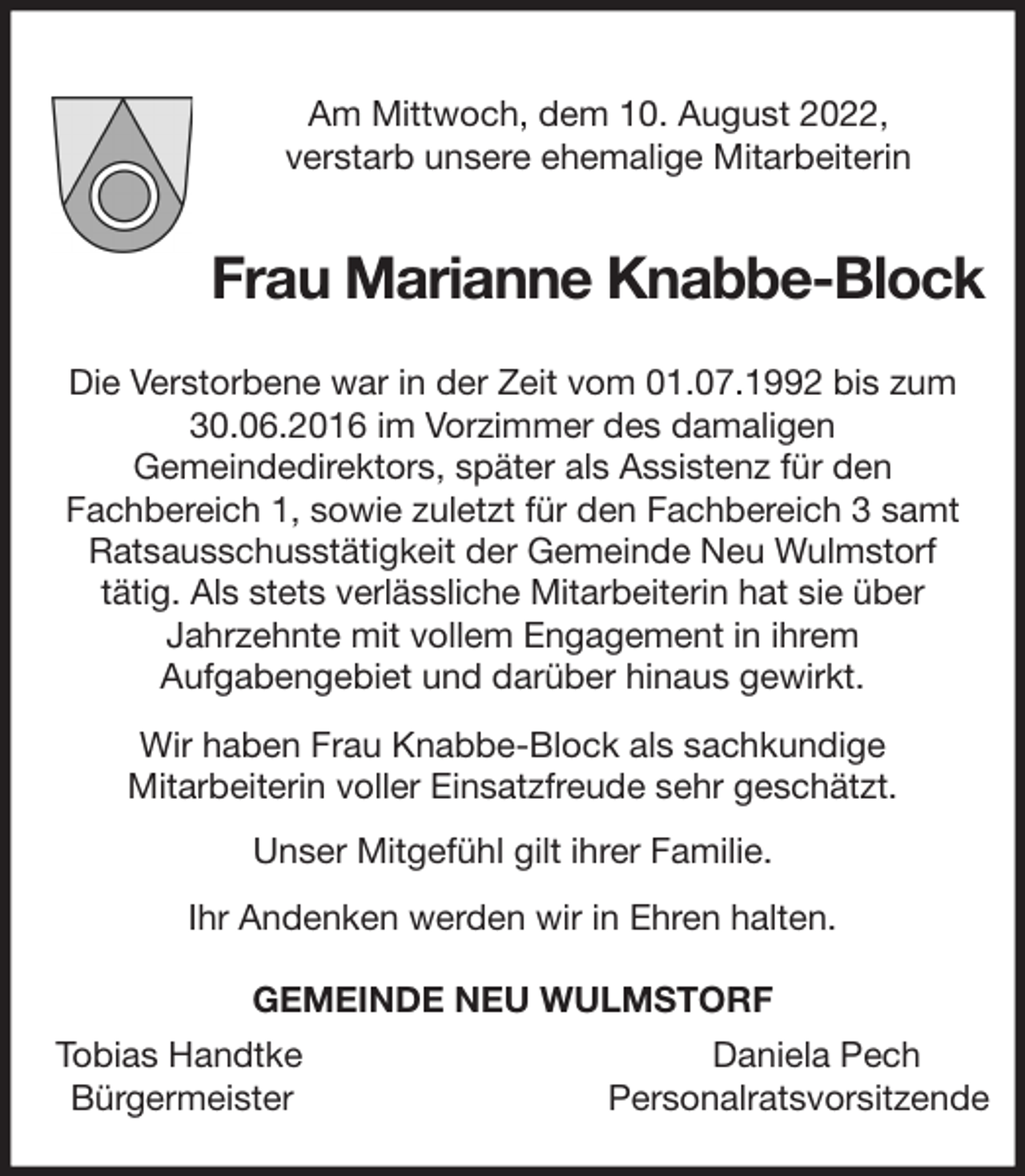 <p>Am Mittwoch, dem 10. August 2022,<br />verstarb unsere ehemalige Mitarbeiterin<br />Frau Marianne Knabbe-Block<br />Die Verstorbene war in der Zeit vom 01.07.1992 bis zum<br />30.06.2016 im Vorzimmer des damaligen<br />Gemeindedirektors, später als Assistenz für den<br />Fachbereich 1, sowie zuletzt für den Fachbereich 3 samt<br />Ratsausschusstätigkeit der Gemeinde Neu Wulmstorf<br />tätig. Als stets verlässliche Mitarbeiterin hat sie über<br />Jahrzehnte mit vollem Engagement in ihrem<br />Aufgabengebiet und darüber hinaus gewirkt.<br />Wir haben Frau Knabbe-Block als sachkundige<br />Mitarbeiterin voller Einsatzfreude sehr geschätzt.<br />Unser Mitgefühl gilt ihrer Familie.<br />Ihr Andenken werden wir in Ehren halten.<br />GEMEINDE NEU WULMSTORF<br />Tobias Handtke Daniela Pech<br />Bürgermeister Personalratsvorsitzende</p>