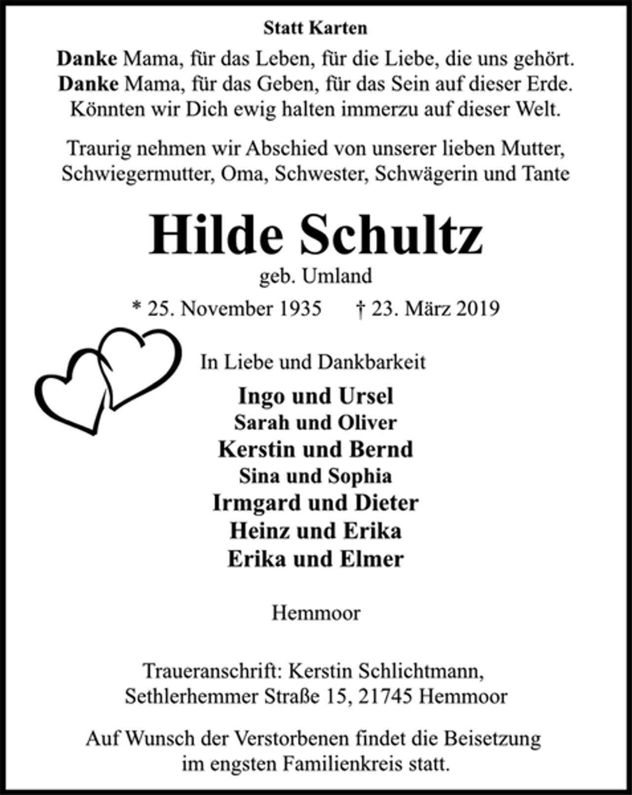 <p>Danke Mama, für das Leben, für die Liebe, die uns gehört.<br />Danke Mama, für das Geben, für das Sein auf dieser Erde.<br />Könnten wir Dich ewig halten immerzu auf dieser Welt.</p><p>Statt Karten<br />Traurig nehmen wir Abschied von unserer lieben Mutter,<br />Schwiegermutter, Oma, Schwester, Schwägerin und Tante</p><p>Hilde Schultz<br />* 25. November 1935 † 23. März 2019<br />geb. Umland</p><p>In Liebe und Dankbarkeit<br />Ingo und Ursel<br />Sarah und Oliver<br />Kerstin und Bernd<br />Sina und Sophia<br />Irmgard und Dieter<br />Heinz und Erika<br />Erika und Elmer<br />Hemmoor<br />Traueranschrift: Kerstin Schlichtmann,<br />Sethlerhemmer Straße 15, 21745 Hemmoor<br />Auf Wunsch der Verstorbenen findet die Beisetzung<br />im engsten Familienkreis statt.</p>