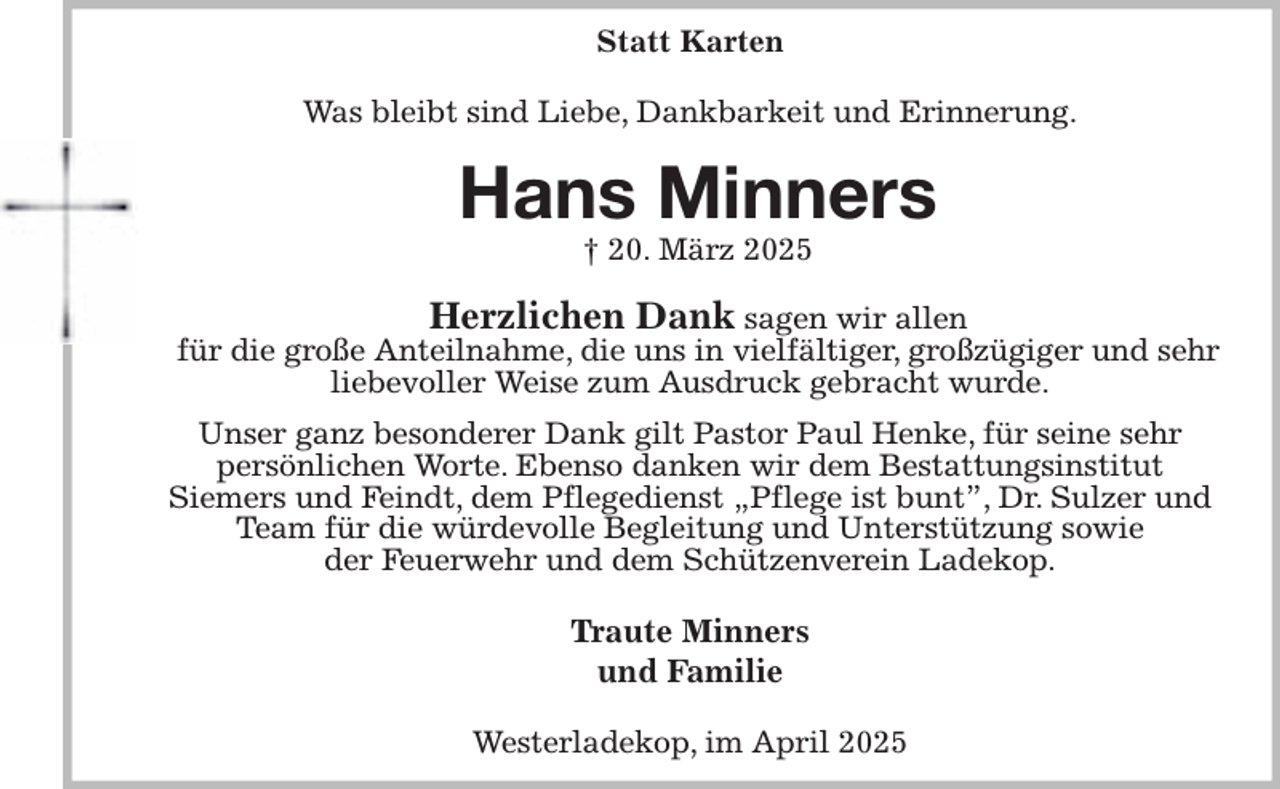 <p>Statt Karten<br />Was bleibt sind Liebe, Dankbarkeit und Erinnerung.<br />Hans Minners<br />† 20. März 2025<br />Herzlichen Dank sagen wir allen<br />für die große Anteilnahme, die uns in vielfältiger, großzügiger und sehr liebevoller Weise zum Ausdruck gebracht wurde.<br />Unser ganz besonderer Dank gilt Pastor Paul Henke, für seine sehr<br />persönlichen Worte. Ebenso danken wir dem Bestattungsinstitut<br />Siemers und Feindt, dem Pflegedienst „Pflege ist bunt”, Dr. Sulzer und Team für die würdevolle Begleitung und Unterstützung sowie<br />der Feuerwehr und dem Schützenverein Ladekop.<br />Traute Minners<br />und Familie<br />Westerladekop, im April 2025</p>