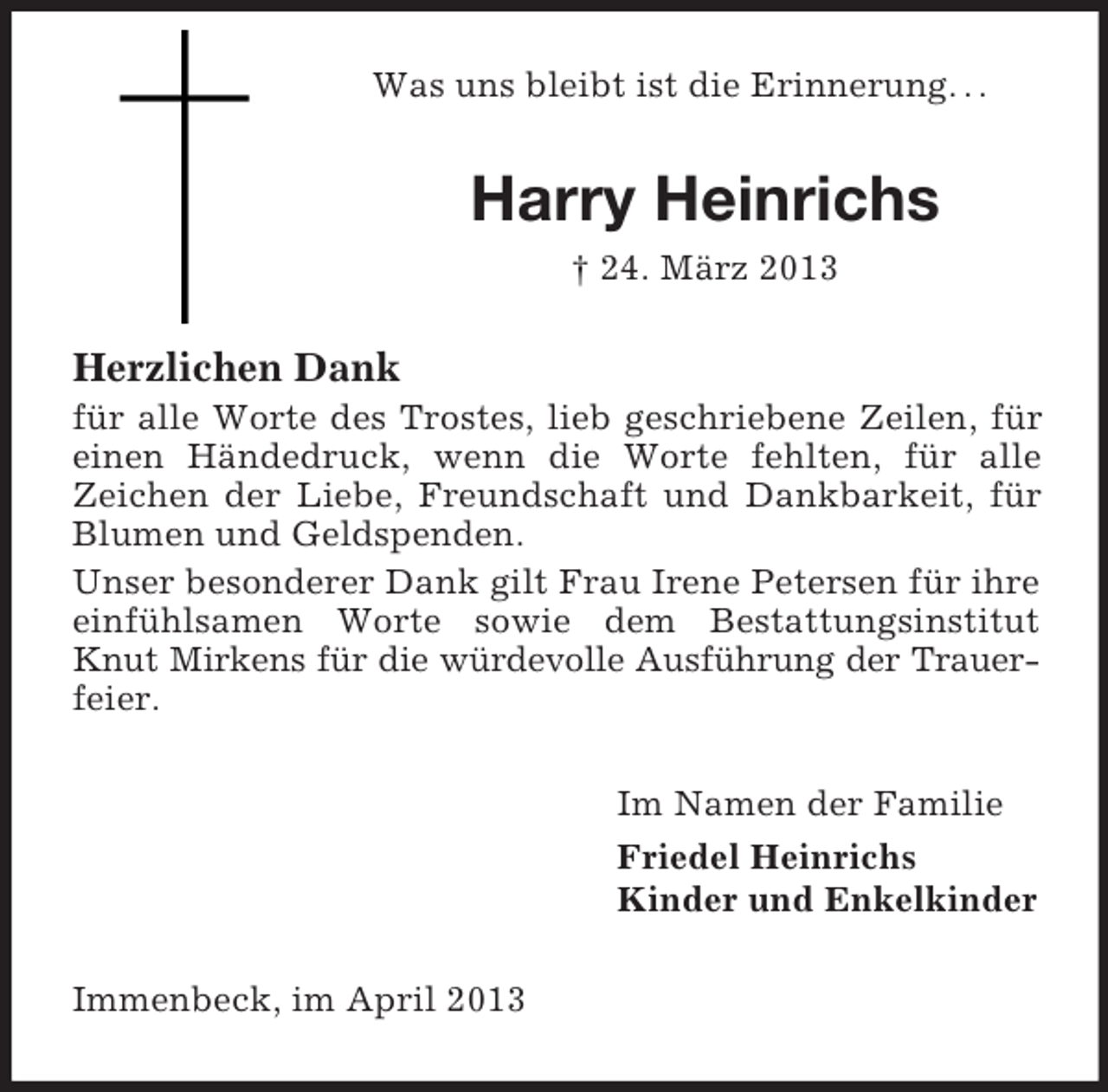 <p>Was uns bleibt ist die Erinnerung. . .</p><p>Harry Heinrichs<br />† 24. März 2013</p><p>Herzlichen Dank<br />für alle Worte des Trostes, lieb geschriebene Zeilen, für<br />einen Händedruck, wenn die Worte fehlten, für alle<br />Zeichen der Liebe, Freundschaft und Dankbarkeit, für<br />Blumen und Geldspenden.<br />Unser besonderer Dank gilt Frau Irene Petersen für ihre<br />einfühlsamen Worte sowie dem Bestattungsinstitut<br />Knut Mirkens für die würdevolle Ausführung der Trauerfeier.<br />Im Namen der Familie<br />Friedel Heinrichs<br />Kinder und Enkelkinder<br />Immenbeck, im April 2013</p>