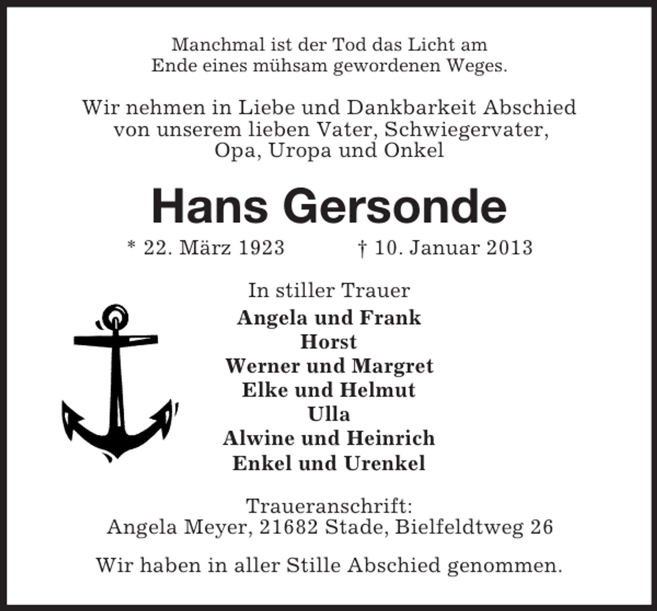 <p>Manchmal ist der Tod das Licht am<br />Ende eines mühsam gewordenen Weges.</p><p>Wir nehmen in Liebe und Dankbarkeit Abschied<br />von unserem lieben Vater, Schwiegervater,<br />Opa, Uropa und Onkel</p><p>Hans Gersonde<br />* 22. März 1923</p><p>† 10. Januar 2013</p><p>In stiller Trauer<br />Angela und Frank<br />Horst<br />Werner und Margret<br />Elke und Helmut<br />Ulla<br />Alwine und Heinrich<br />Enkel und Urenkel<br />Traueranschrift:<br />Angela Meyer, 21682 Stade, Bielfeldtweg 26<br />Wir haben in aller Stille Abschied genommen.</p>