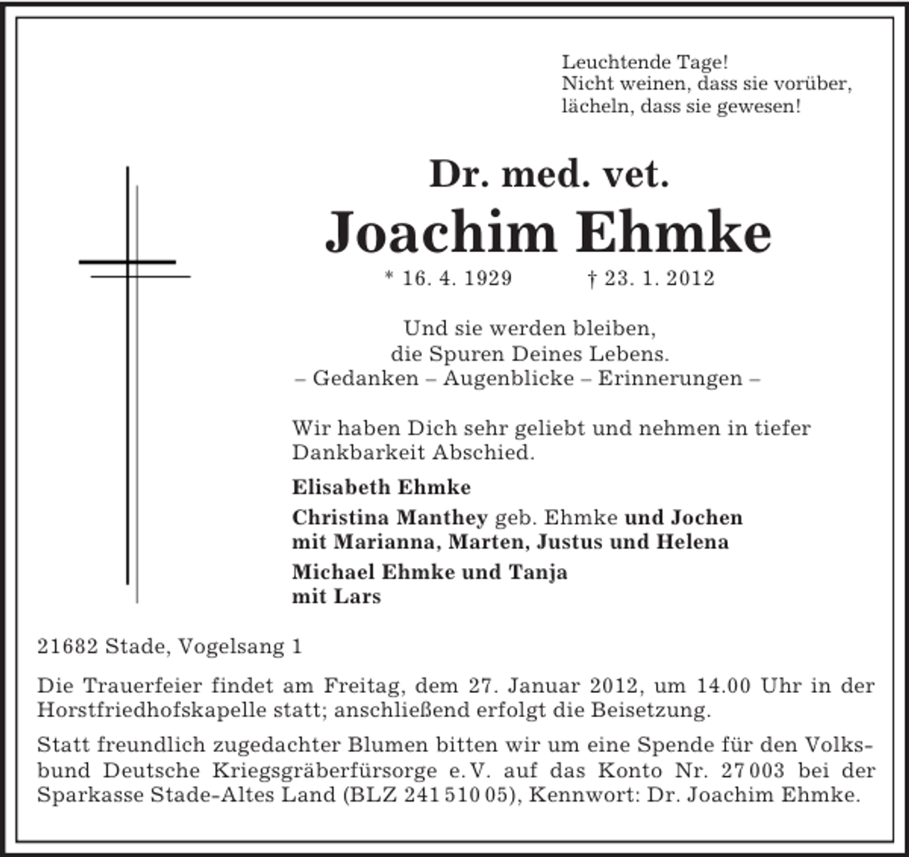 <p>Leuchtende Tage!<br />Nicht weinen, dass sie vorüber,<br />lächeln, dass sie gewesen!<br />Dr. med. vet.<br />Joachim Ehmke<br />* 16. 4. 1929 † 23. 1. 2012<br />Und sie werden bleiben,<br />die Spuren Deines Lebens.<br />– Gedanken – Augenblicke – Erinnerungen –<br />Wir haben Dich sehr geliebt und nehmen in tiefer Dankbarkeit Abschied.<br />Elisabeth Ehmke<br />Christina Manthey geb. Ehmke und Jochen<br />mit Marianna, Marten, Justus und Helena<br />Michael Ehmke und Tanja<br />mit Lars<br />21682 Stade, Vogelsang 1<br />Die Trauerfeier findet am Freitag, dem 27. Januar 2012, um 14.00 Uhr in der Horstfriedhofskapelle statt; anschließend erfolgt die Beisetzung.<br />Statt freundlich zugedachter Blumen bitten wir um eine Spende für den Volksbund Deutsche Kriegsgräberfürsorge e. V. auf das Konto Nr. 27 003 bei der Sparkasse Stade-Altes Land (BLZ 241 510 05), Kennwort: Dr. Joachim Ehmke.</p>