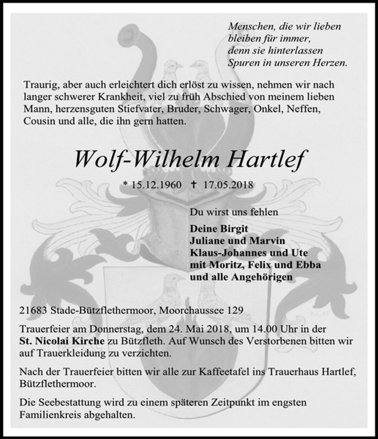 <p>Menschen, die wir lieben<br />bleiben für immer,<br />denn sie hinterlassen<br />Spuren in unseren Herzen.<br />Traurig, aber auch erleichtert dich erlöst zu wissen, nehmen wir nach langer schwerer Krankheit, viel zu früh Abschied von meinem lieben Mann, herzensguten Stiefvater, Bruder, Schwager, Onkel, Neffen, Cousin und alle, die ihn gern hatten.<br />Wolf-Wilhelm Hartlef</p><p>* 15.12.1960  17.05.2018</p><p>Du wirst uns fehlen</p><p>Deine Birgit<br />Juliane und Marvin<br />Klaus-Johannes und Ute<br />mit Moritz, Felix und Ebba<br />und alle Angehörigen<br />21683 Stade-Bützflethermoor, Moorchaussee 129</p><p>Trauerfeier am Donnerstag, dem 24. Mai 2018, um 14.00 Uhr in der<br />St. Nicolai Kirche zu Bützfleth. Auf Wunsch des Verstorbenen bitten wir auf Trauerkleidung zu verzichten.</p><p>Nach der Trauerfeier bitten wir alle zur Kaffeetafel ins Trauerhaus Hartlef, Bützflethermoor.</p><p>Die Seebestattung wird zu einem späteren Zeitpunkt im engsten Familienkreis abgehalten.</p>
