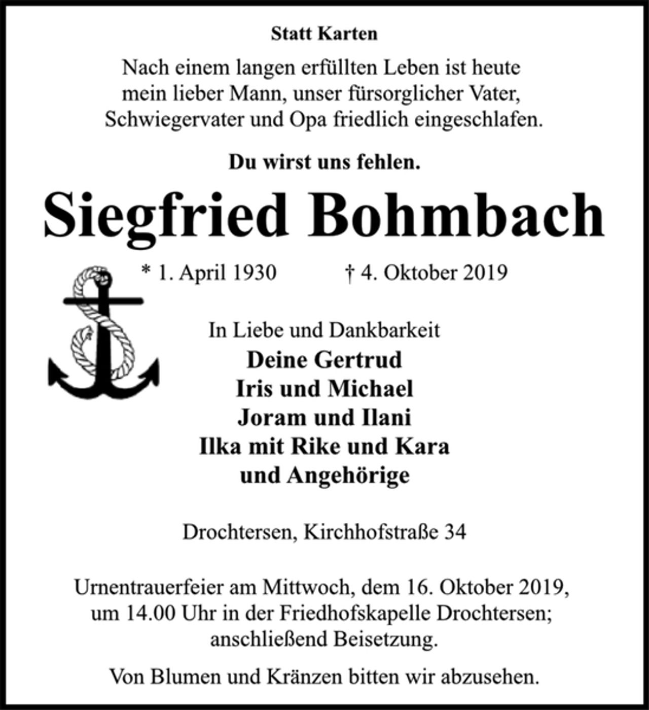 <p>Statt Karten<br />Nach einem langen erfüllten Leben ist heute<br />mein lieber Mann, unser fürsorglicher Vater,<br />Schwiegervater und Opa friedlich eingeschlafen.<br />Du wirst uns fehlen.<br />Siegfried Bohmbach<br />* 1. April 1930 † 4. Oktober 2019<br />In Liebe und Dankbarkeit<br />Deine Gertrud<br />Iris und Michael<br />Joram und Ilani<br />Ilka mit Rike und Kara<br />und Angehörige<br />Drochtersen, Kirchhofstraße 34<br />Urnentrauerfeier am Mittwoch, dem 16. Oktober 2019,<br />um 14.00 Uhr in der Friedhofskapelle Drochtersen;<br />anschließend Beisetzung.<br />Von Blumen und Kränzen bitten wir abzusehen.</p>