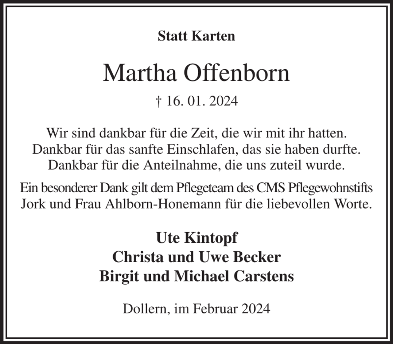 <p>Statt Karten<br />Martha Offenborn<br />† 16. 01. 2024<br />Wir sind dankbar für die Zeit, die wir mit ihr hatten.<br />Dankbar für das sanfte Einschlafen, das sie haben durfte. Dankbar für die Anteilnahme, die uns zuteil wurde.<br />Ein besonderer Dank gilt dem Pflegeteam des CMS Pflegewohnstifts<br />Jork und Frau Ahlborn-Honemann für die liebevollen Worte.<br />Ute Kintopf<br />Christa und Uwe Becker<br />Birgit und Michael Carstens<br />Dollern, im Februar 2024</p>