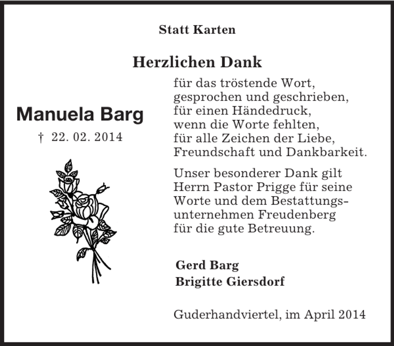 <p>Manuela Barg<br />† 22. 02. 2014<br />Statt Karten<br />Herzlichen Dank<br />für das tröstende Wort,<br />gesprochen und geschrieben,<br />für einen Händedruck,<br />wenn die Worte fehlten,<br />für alle Zeichen der Liebe,<br />Freundschaft und Dankbarkeit.<br />Unser besonderer Dank gilt<br />Herrn Pastor Prigge für seine<br />Worte und dem Bestattungs-<br />unternehmen Freudenberg<br />für die gute Betreuung.<br />Gerd Barg<br />Brigitte Giersdorf<br />Guderhandviertel, im April 2014</p>