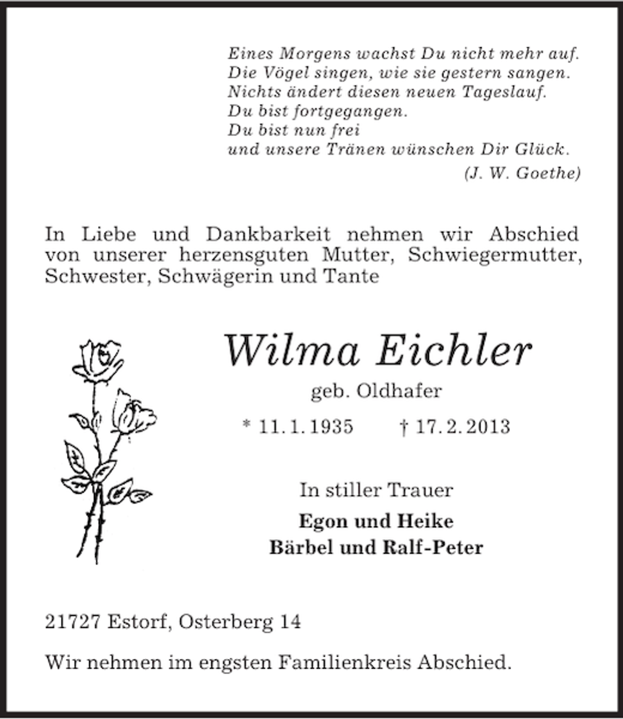 <p>Eines Morgens wachst Du nicht mehr auf.<br />Die Vögel singen, wie sie gestern sangen.<br />Nichts ändert diesen neuen Tageslauf.<br />Du bist fortgegangen.<br />Du bist nun frei<br />und unsere Tränen wünschen Dir Glück.<br />(J. W. Goethe)</p><p>In Liebe und Dankbarkeit nehmen wir Abschied<br />von unserer herzensguten Mutter, Schwiegermutter,<br />Schwester, Schwägerin und Tante</p><p>Wilma Eichler<br />geb. Oldhafer<br />* 11. 1. 1935</p><p>† 17. 2. 2013</p><p>In stiller Trauer<br />Egon und Heike<br />Bärbel und Ralf-Peter</p><p>21727 Estorf, Osterberg 14<br />Wir nehmen im engsten Familienkreis Abschied.</p>