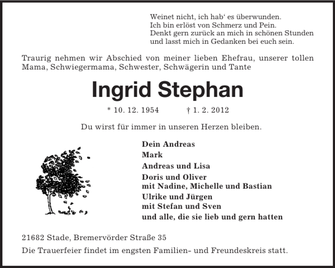 <p>Weinet nicht, ich hab‘ es überwunden.<br />Ich bin erlöst von Schmerz und Pein.<br />Denkt gern zurück an mich in schönen Stunden<br />und lasst mich in Gedanken bei euch sein.<br />Traurig nehmen wir Abschied von meiner lieben Ehefrau, unserer tollen Mama, Schwiegermama, Schwester, Schwägerin und Tante<br />Ingrid Stephan<br />* 10. 12. 1954 † 1. 2. 2012<br />Du wirst für immer in unseren Herzen bleiben.<br />Dein Andreas<br />Mark<br />Andreas und Lisa<br />Doris und Oliver<br />mit Nadine, Michelle und Bastian<br />Ulrike und Jürgen<br />mit Stefan und Sven<br />und alle, die sie lieb und gern hatten<br />21682 Stade, Bremervörder Straße 35<br />Die Trauerfeier findet im engsten Familien- und Freundeskreis statt.</p>