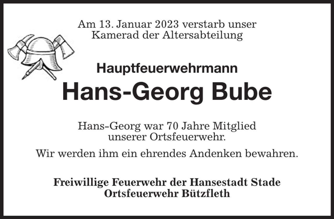 <p>Am 13. Januar 2023 verstarb unser<br />Kamerad der Altersabteilung<br />Hauptfeuerwehrmann</p><p>Hans-Georg Bube<br />Hans-Georg war 70 Jahre Mitglied<br />unserer Ortsfeuerwehr.<br />Wir werden ihm ein ehrendes Andenken bewahren.<br />Freiwillige Feuerwehr der Hansestadt Stade<br />Ortsfeuerwehr Bützfleth</p>