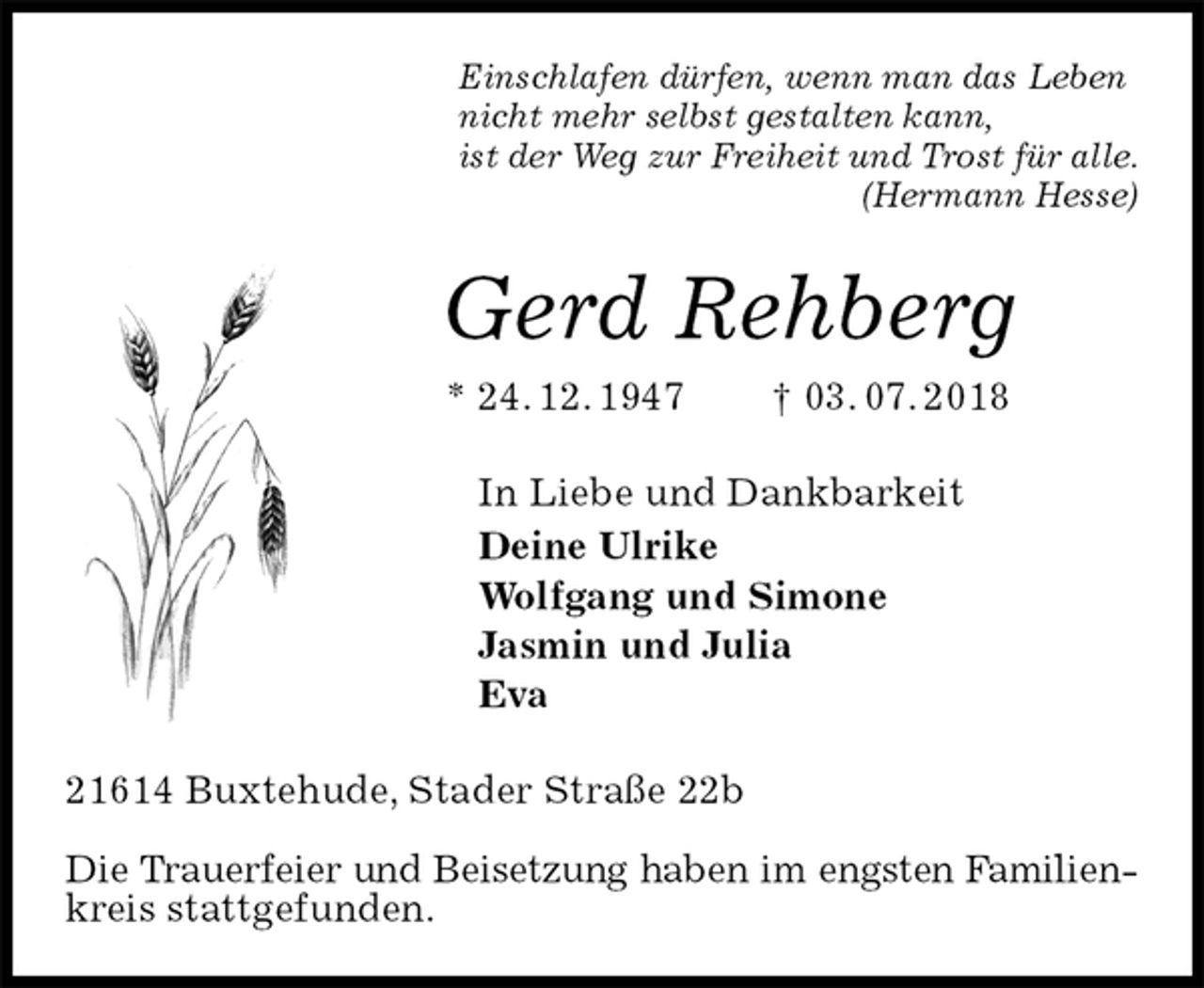 <p>Einschlafen dürfen, wenn man das Leben<br />nicht mehr selbst gestalten kann,<br />ist der Weg zur Freiheit und Trost für alle.<br />(Hermann Hesse)<br />Gerd Rehberg<br />* 24. 12. 1947 † 03. 07. 2018<br />In Liebe und Dankbarkeit<br />Deine Ulrike<br />Wolfgang und Simone<br />Jasmin und Julia<br />Eva<br />21614 Buxtehude, Stader Straße 22b</p>
<p>Die Trauerfeier und Beisetzung haben im engsten Familien-<br />kreis stattgefunden.</p>