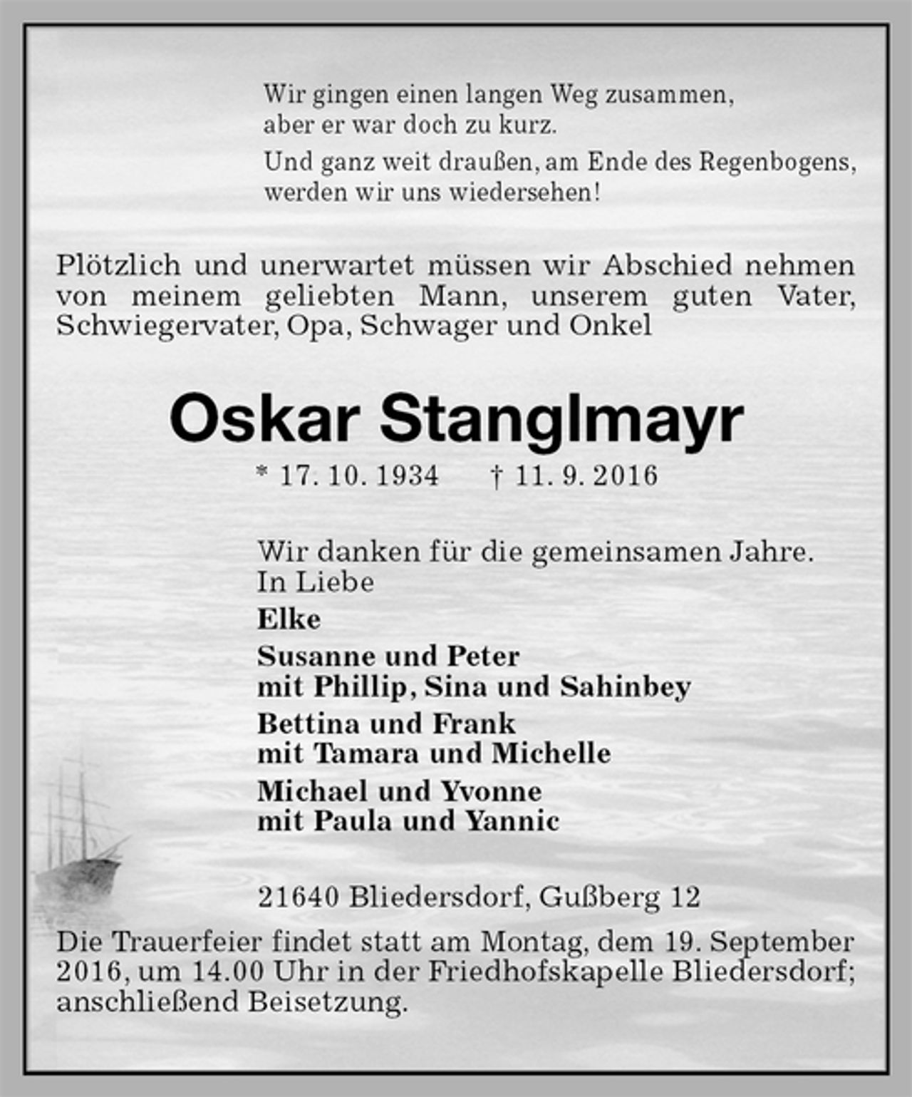 <p>Wir gingen einen langen Weg zusammen,<br />aber er war doch zu kurz.<br />Und ganz weit draußen, am Ende des Regenbogens,<br />werden wir uns wiedersehen!<br />Plötzlich und unerwartet müssen wir Abschied nehmen von meinem geliebten Mann, unserem guten Vater, Schwiegervater, Opa, Schwager und Onkel<br />Oskar Stanglmayr<br />* 17. 10. 1934 † 11. 9. 2016<br />Wir danken für die gemeinsamen Jahre.<br />In Liebe<br />Elke<br />Susanne und Peter<br />mit Phillip, Sina und Sahinbey<br />Bettina und Frank<br />mit Tamara und Michelle<br />Michael und Yvonne<br />mit Paula und Yannic<br />21640 Bliedersdorf, Gußberg 12<br />Die Trauerfeier findet statt am Montag, dem 19. September 2016, um 14.00 Uhr in der Friedhofskapelle Bliedersdorf; anschließend Beisetzung.</p>