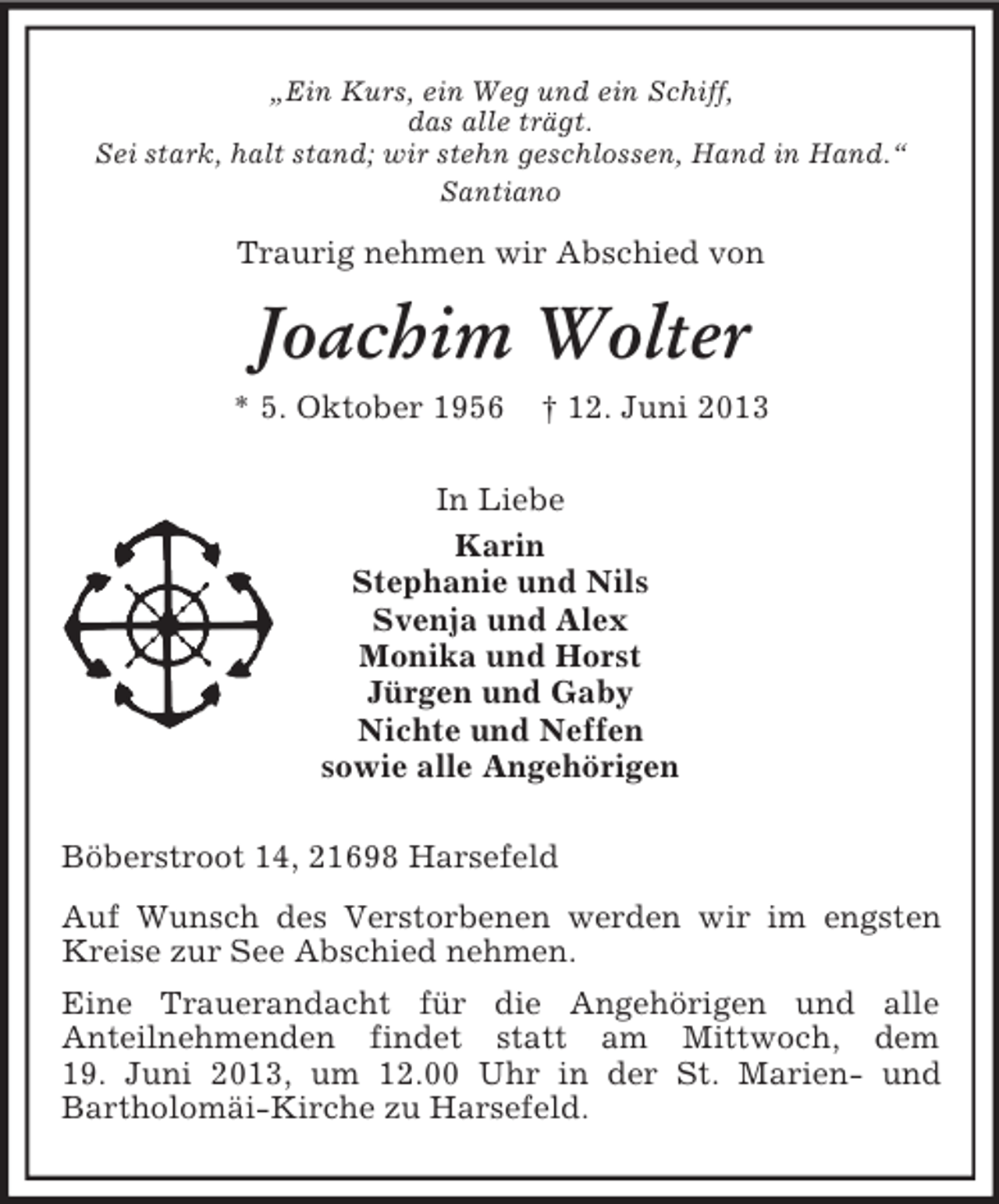 <p>„Ein Kurs, ein Weg und ein Schiff,<br />das alle trägt.<br />Sei stark, halt stand; wir stehn geschlossen, Hand in Hand.“<br />Santiano</p><p>Traurig nehmen wir Abschied von</p><p>Joachim Wolter<br />* 5. Oktober 1956</p><p>.</p><p>† 12. Juni 2013</p><p>In Liebe<br />Karin<br />Stephanie und Nils<br />Svenja und Alex<br />Monika und Horst<br />Jürgen und Gaby<br />Nichte und Neffen<br />sowie alle Angehörigen</p><p>Böberstroot 14, 21698 Harsefeld<br />Auf Wunsch des Verstorbenen werden wir im engsten<br />Kreise zur See Abschied nehmen.<br />Eine Trauerandacht für die Angehörigen und alle<br />Anteilnehmenden findet statt am Mittwoch, dem<br />19. Juni 2013, um 12.00 Uhr in der St. Marien- und<br />Bartholomäi-Kirche zu Harsefeld.</p>