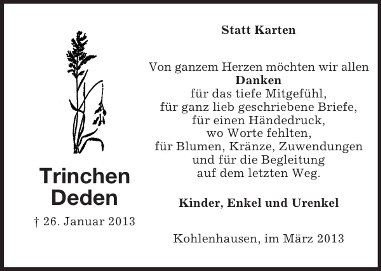 <p>Statt Karten</p><p>Trinchen<br />Deden</p><p>Von ganzem Herzen möchten wir allen<br />Danken<br />für das tiefe Mitgefühl,<br />für ganz lieb geschriebene Briefe,<br />für einen Händedruck,<br />wo Worte fehlten,<br />für Blumen, Kränze, Zuwendungen<br />und für die Begleitung<br />auf dem letzten Weg.<br />Kinder, Enkel und Urenkel</p><p>† 26. Januar 2013<br />Kohlenhausen, im März 2013</p>