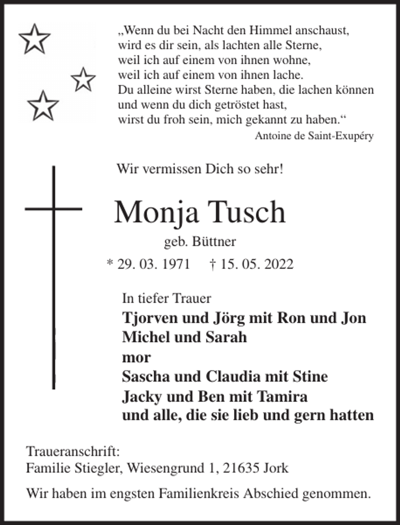 <p>„Wenn du bei Nacht den Himmel anschaust,<br />wird es dir sein, als lachten alle Sterne,<br />weil ich auf einem von ihnen wohne,<br />weil ich auf einem von ihnen lache.<br />Du alleine wirst Sterne haben, die lachen können<br />und wenn du dich getröstet hast,<br />wirst du froh sein, mich gekannt zu haben.“<br />Antoine de Saint-Exupéry<br />Wir vermissen Dich so sehr!<br />Monja Tusch<br />geb. Büttner<br />* 29. 03. 1971 † 15. 05. 2022<br />In tiefer Trauer<br />Tjorven und Jörg mit Ron und Jon<br />Michel und Sarah<br />mor<br />Sascha und Claudia mit Stine<br />Jacky und Ben mit Tamira<br />und alle, die sie lieb und gern hatten<br />Traueranschrift:<br />Familie Stiegler, Wiesengrund 1, 21635 Jork<br />Wir haben im engsten Familienkreis Abschied genommen.</p>