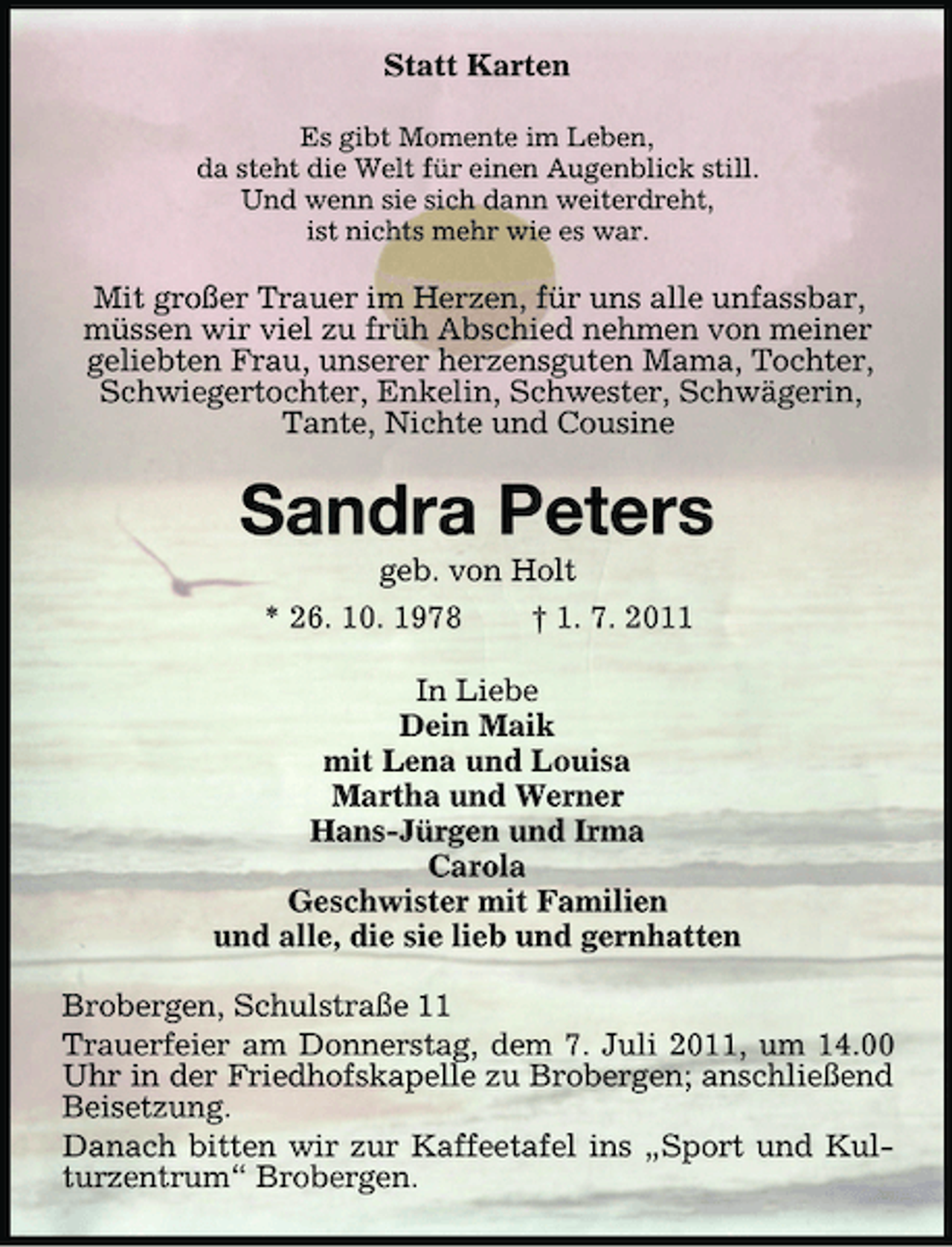 <p>Statt Karten<br />Es gibt Momente im Leben,<br />da steht die Welt für einen Augenblick still.<br />Und wenn sie sich dann weiterdreht,<br />ist nichts mehr wie es war.</p><p>Mit großer Trauer im Herzen, für uns alle unfassbar,<br />müssen wir viel zu früh Abschied nehmen von meiner<br />geliebten Frau, unserer herzensguten Mama, Tochter,<br />Schwiegertochter, Enkelin, Schwester, Schwägerin,<br />Tante, Nichte und Cousine</p><p>Sandra Peters<br />geb. von Holt<br />* 26. 10. 1978<br />† 1. 7. 2011<br />In Liebe<br />Dein Maik<br />mit Lena und Louisa<br />Martha und Werner<br />Hans-Jürgen und Irma<br />Carola<br />Geschwister mit Familien<br />und alle, die sie lieb und gernhatten<br />Brobergen, Schulstraße 11<br />Trauerfeier am Donnerstag, dem 7. Juli 2011, um 14.00<br />Uhr in der Friedhofskapelle zu Brobergen; anschließend<br />Beisetzung.<br />Danach bitten wir zur Kaffeetafel ins „Sport und Kulturzentrum“ Brobergen.</p>