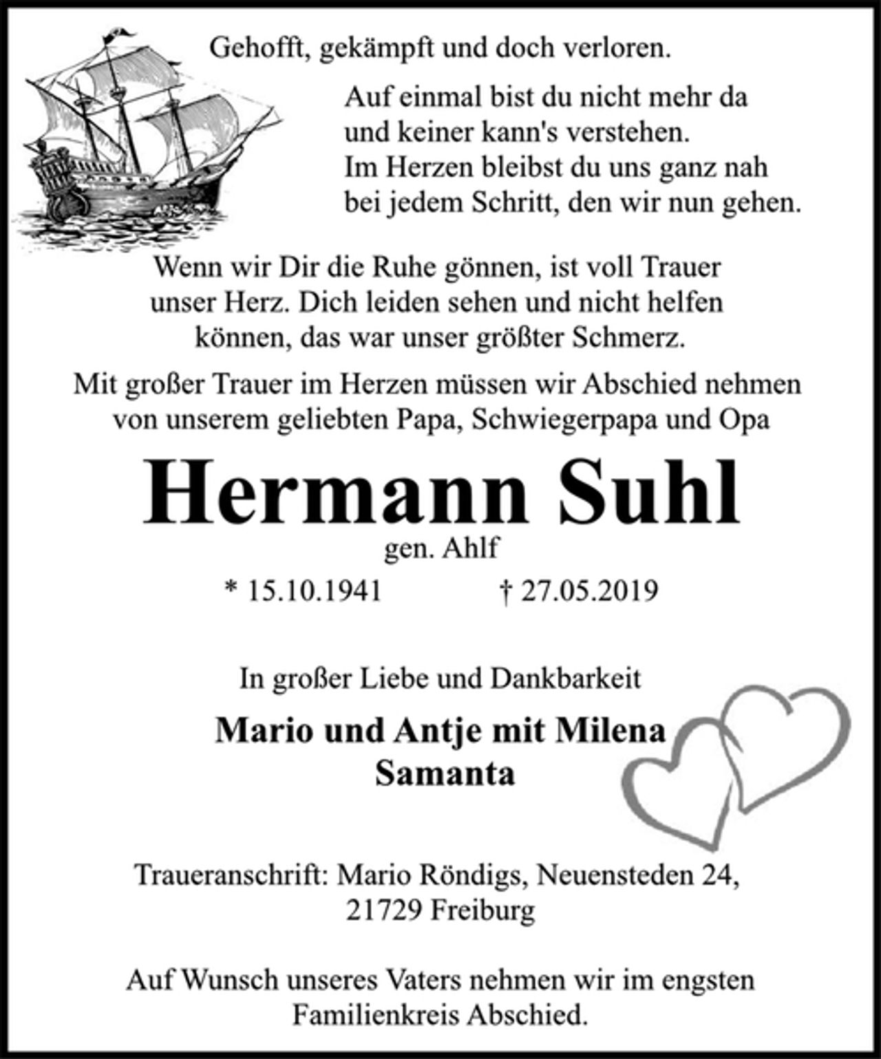 <p>Gehofft, gekämpft und doch verloren.<br />Auf einmal bist du nicht mehr da<br />und keiner kann's verstehen.<br />Im Herzen bleibst du uns ganz nah<br />bei jedem Schritt, den wir nun gehen.<br />Wenn wir Dir die Ruhe gönnen, ist voll Trauer<br />unser Herz. Dich leiden sehen und nicht helfen<br />können, das war unser größter Schmerz.<br />Mit großer Trauer im Herzen müssen wir Abschied nehmen<br />von unserem geliebten Papa, Schwiegerpapa und Opa<br />Hermann Suhl<br />gen. Ahlf<br />* 15.10.1941 † 27.05.2019<br />In großer Liebe und Dankbarkeit<br />Mario und Antje mit Milena<br />Samanta<br />Traueranschrift: Mario Röndigs, Neuensteden 24,<br />21729 Freiburg<br />Auf Wunsch unseres Vaters nehmen wir im engsten<br />Familienkreis Abschied.</p>