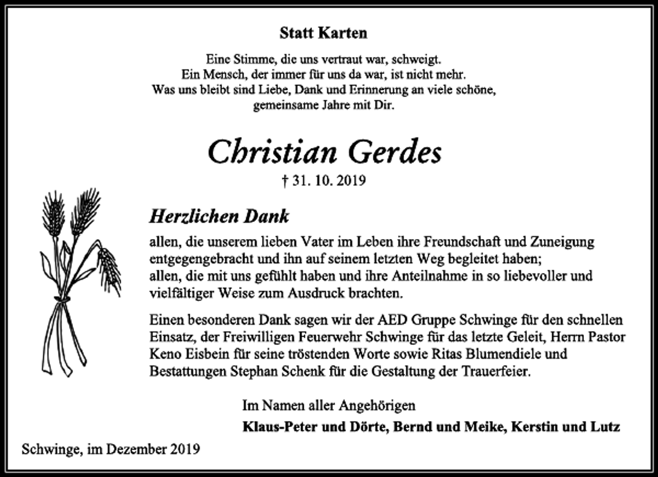 <p>Statt Karten<br />Eine Stimme, die uns vertraut war, schweigt.<br />Ein Mensch, der immer für uns da war, ist nicht mehr.<br />Was uns bleibt sind Liebe, Dank und Erinnerung an viele schöne, gemeinsame Jahre mit Dir.<br />Christian Gerdes<br />† 31. 10. 2019<br />Herzlichen Dank<br />allen, die unserem lieben Vater im Leben ihre Freundschaft und Zuneigung entgegengebracht und ihn auf seinem letzten Weg begleitet haben; allen, die mit uns gefühlt haben und ihre Anteilnahme in so liebevoller und vielfältiger Weise zum Ausdruck brachten.<br />Einen besonderen Dank sagen wir der AED Gruppe Schwinge für den schnellen Einsatz, der Freiwilligen Feuerwehr Schwinge für das letzte Geleit, Herrn Pastor Keno Eisbein für seine tröstenden Worte sowie Ritas Blumendiele und Bestattungen Stephan Schenk für die Gestaltung der Trauerfeier.</p><p>Im Namen aller Angehörigen<br />Klaus-Peter und Dörte, Bernd und Meike, Kerstin und Lutz<br />Schwinge, im Dezember 2019</p>
