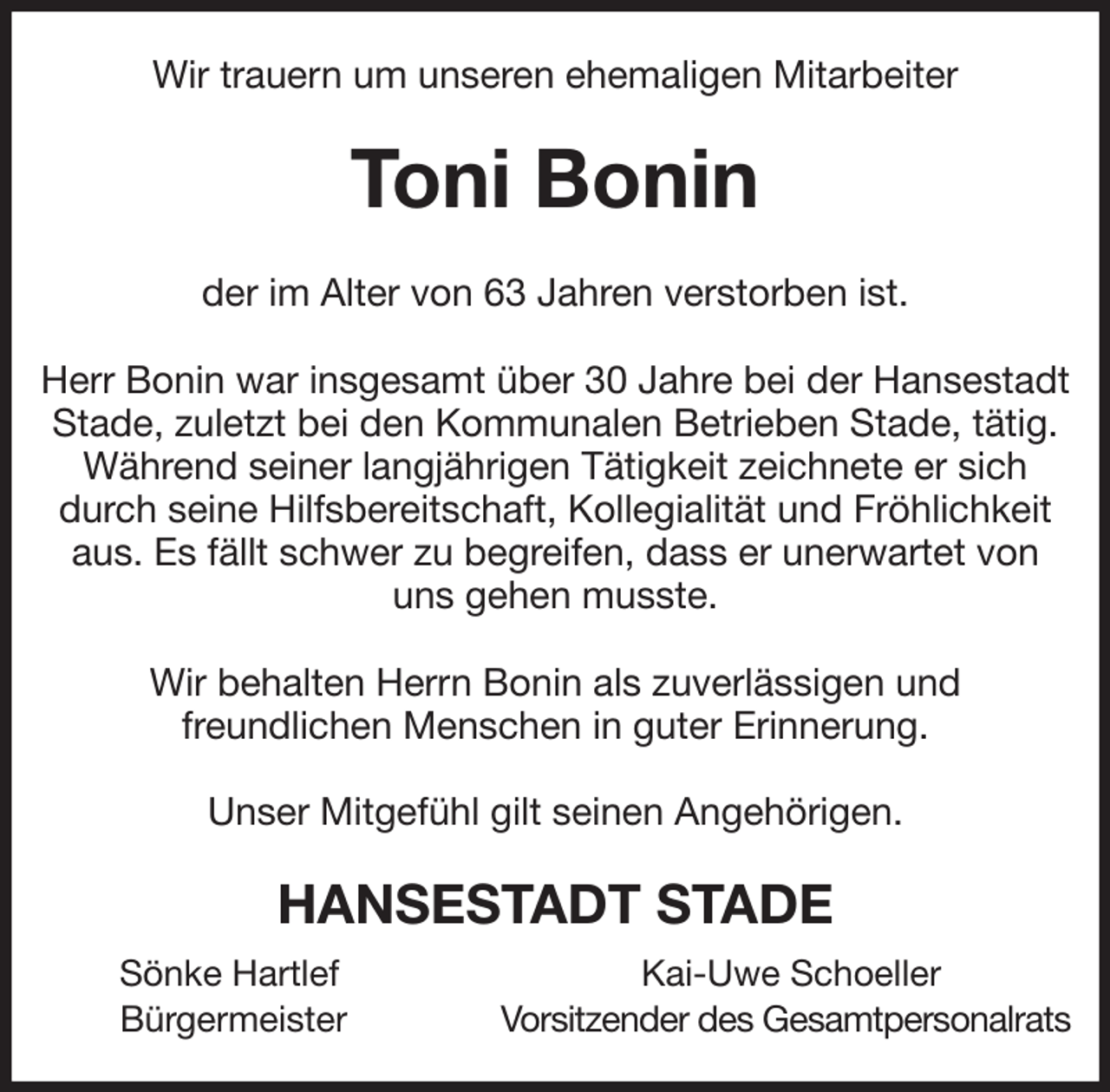 <p>Wir trauern um unseren ehemaligen Mitarbeiter<br />Toni Bonin<br />der im Alter von 63 Jahren verstorben ist.</p><p>Herr Bonin war insgesamt über 30 Jahre bei der Hansestadt Stade, zuletzt bei den Kommunalen Betrieben Stade, tätig. Während seiner langjährigen Tätigkeit zeichnete er sich durch seine Hilfsbereitschaft, Kollegialität und Fröhlichkeit aus. Es fällt schwer zu begreifen, dass er unerwartet von uns gehen musste.</p><p>Wir behalten Herrn Bonin als zuverlässigen und<br />freundlichen Menschen in guter Erinnerung.</p><p>Unser Mitgefühl gilt seinen Angehörigen.<br />HANSESTADT STADE<br />Sönke Hartlef Kai-Uwe Schoeller<br />Bürgermeister Vorsitzender des Gesamtpersonalrats</p>