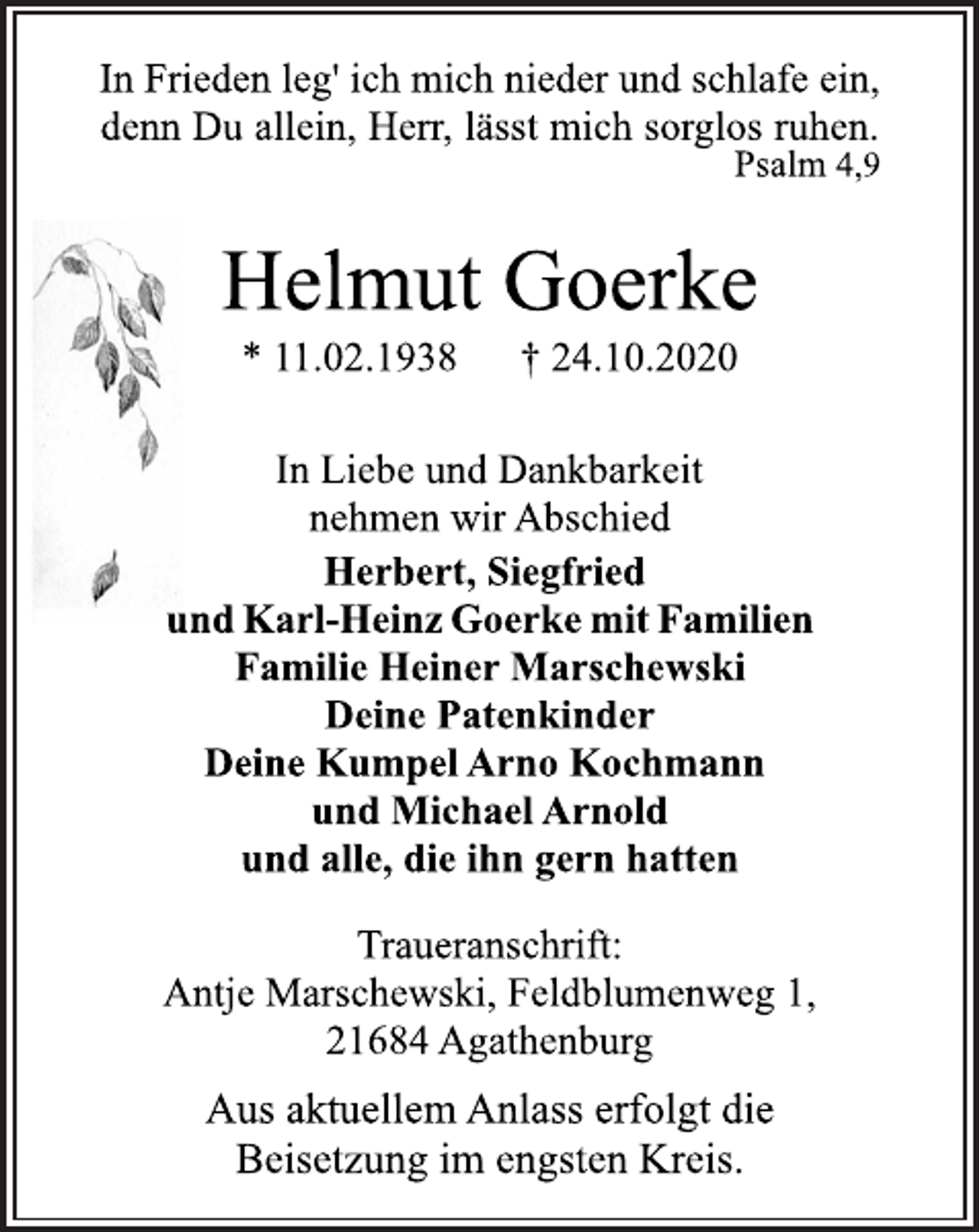 <p>In Frieden leg' ich mich nieder und schlafe ein, denn Du allein, Herr, lässt mich sorglos ruhen. Psalm 4,9<br />Helmut Goerke<br />* 11.02.1938 † 24.10.2020<br />In Liebe und Dankbarkeit nehmen wir Abschied<br />Herbert, Siegfried und Karl-Heinz Goerke mit Familien<br />Familie Heiner Marschewski Deine Patenkinder Deine Kumpel Arno Kochmann und Michael Arnold und alle, die ihn gern hatten<br />Traueranschrift: Antje Marschewski, Feldblumenweg 1, 21684 Agathenburg<br />Aus aktuellem Anlass erfolgt die Beisetzung im engsten Kreis.</p>
