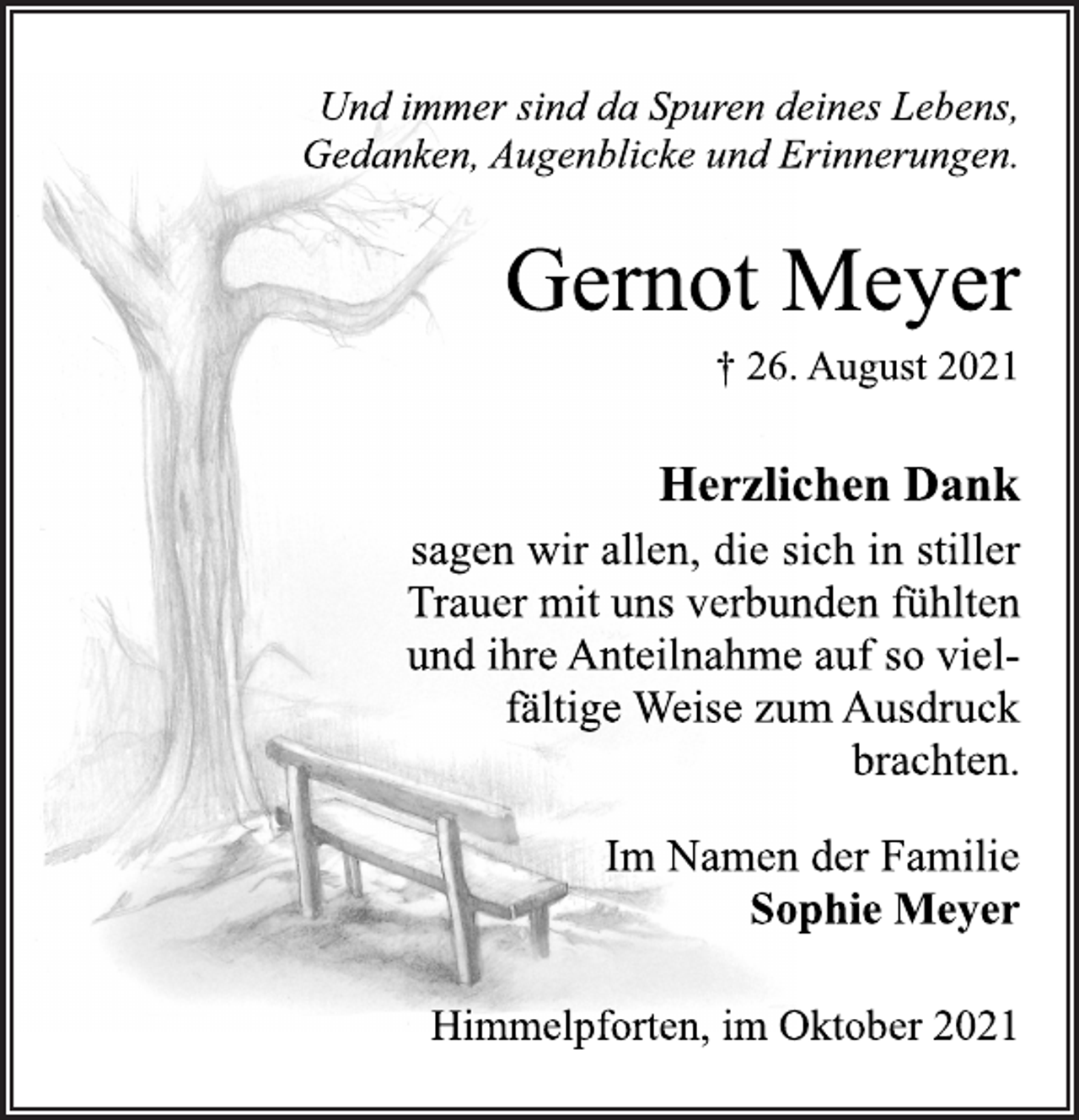 <p>Und immer sind da Spuren deines Lebens,<br />Gedanken, Augenblicke und Erinnerungen.<br />Gernot Meyer<br />† 26. August 2021<br />Herzlichen Dank<br />sagen wir allen, die sich in stiller<br />Trauer mit uns verbunden fühlten<br />und ihre Anteilnahme auf so vielfältige Weise zum Ausdruck<br />brachten.<br />Im Namen der Familie<br />Sophie Meyer<br />Himmelpforten, im Oktober 2021</p>