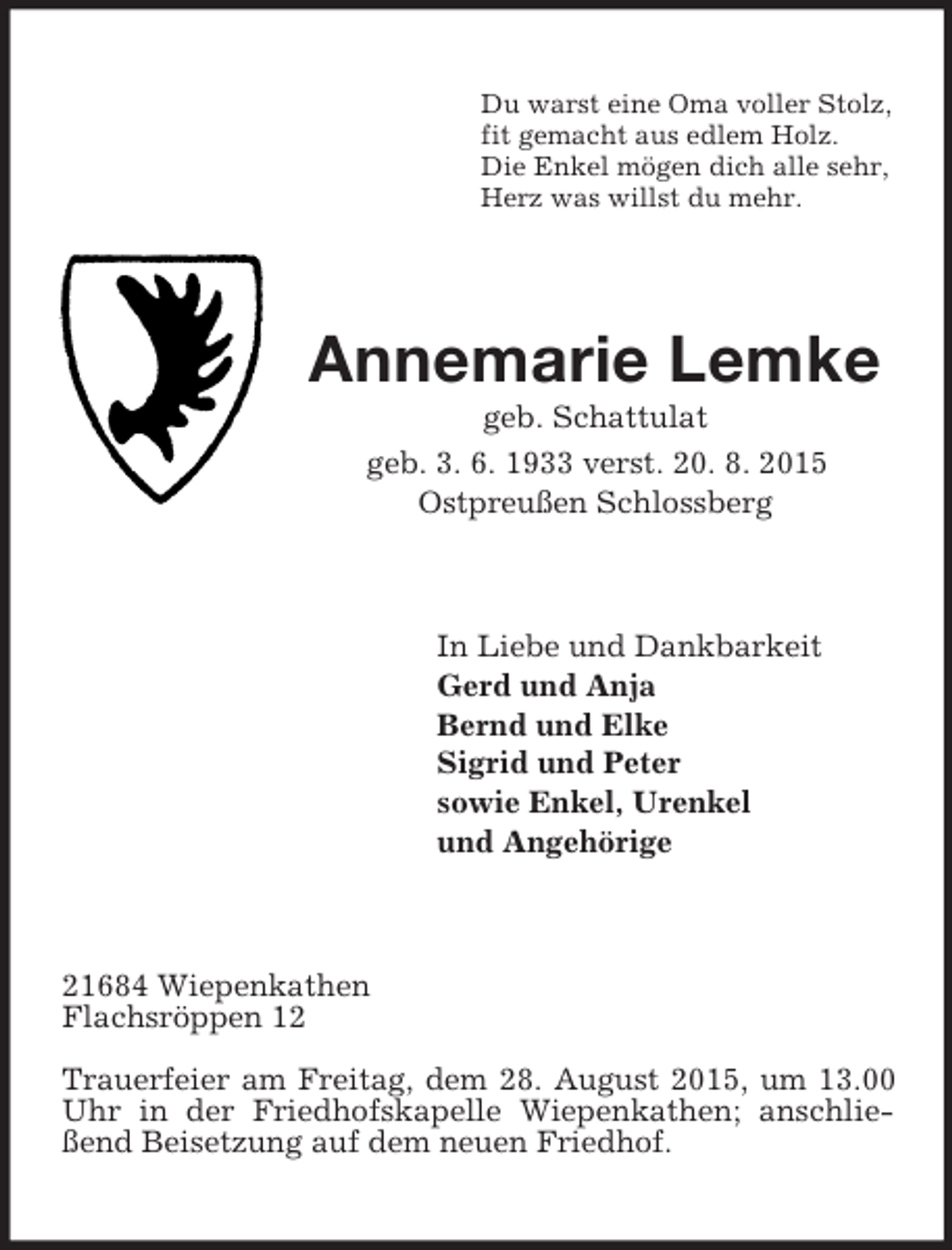 <p>Du warst eine Oma voller Stolz,<br />fit gemacht aus edlem Holz.<br />Die Enkel mögen dich alle sehr,<br />Herz was willst du mehr.<br />Annemarie Lemke<br />geb. Schattulat<br />geb. 3. 6. 1933 verst. 20. 8. 2015<br />Ostpreußen Schlossberg<br />In Liebe und Dankbarkeit<br />Gerd und Anja<br />Bernd und Elke<br />Sigrid und Peter<br />sowie Enkel, Urenkel<br />und Angehörige<br />21684 Wiepenkathen<br />Flachsröppen 12<br />Trauerfeier am Freitag, dem 28. August 2015, um 13.00 Uhr in der Friedhofskapelle Wiepenkathen; anschließend Beisetzung auf dem neuen Friedhof.</p>