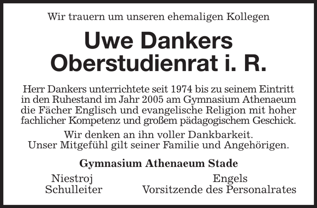<p>Wir trauern um unseren ehemaligen Kollegen<br />Uwe Dankers<br />Oberstudienrat i. R.<br />Herr Dankers unterrichtete seit 1974 bis zu seinem Eintritt in den Ruhestand im Jahr 2005 am Gymnasium Athenaeum die Fächer Englisch und evangelische Religion mit hoher<br />fachlicher Kompetenz und großem pädagogischem Geschick.<br />Wir denken an ihn voller Dankbarkeit.<br />Unser Mitgefühl gilt seiner Familie und Angehörigen.<br />Gymnasium Athenaeum Stade<br />Niestroj Engels<br />Schulleiter Vorsitzende des Personalrates</p>