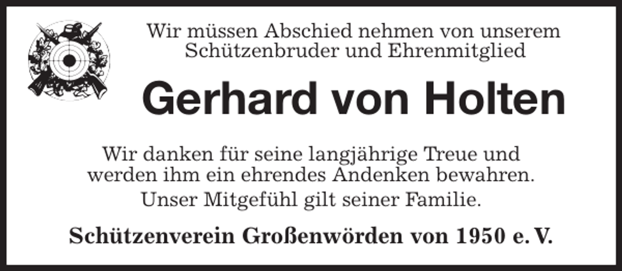 <p>Wir müssen Abschied nehmen von unserem<br />Schützenbruder und Ehrenmitglied<br />Gerhard von Holten<br />Wir danken für seine langjährige Treue und<br />werden ihm ein ehrendes Andenken bewahren.<br />Unser Mitgefühl gilt seiner Familie.<br />Schützenverein Großenwörden von 1950 e. V.</p>