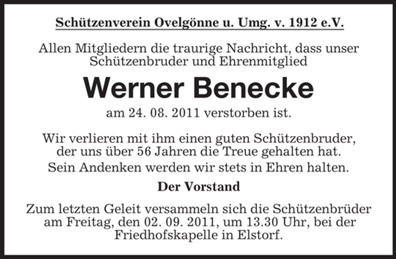 <p>Schützenverein Ovelgönne u. Umg. v. 1912 e.V.<br />Allen Mitgliedern die traurige Nachricht, dass unser<br />Schützenbruder und Ehrenmitglied</p><p>Werner Benecke<br />am 24. 08. 2011 verstorben ist.<br />Wir verlieren mit ihm einen guten Schützenbruder,<br />der uns über 56 Jahren die Treue gehalten hat.<br />Sein Andenken werden wir stets in Ehren halten.<br />Der Vorstand<br />Zum letzten Geleit versammeln sich die Schützenbrüder<br />am Freitag, den 02. 09. 2011, um 13.30 Uhr, bei der<br />Friedhofskapelle in Elstorf.</p>