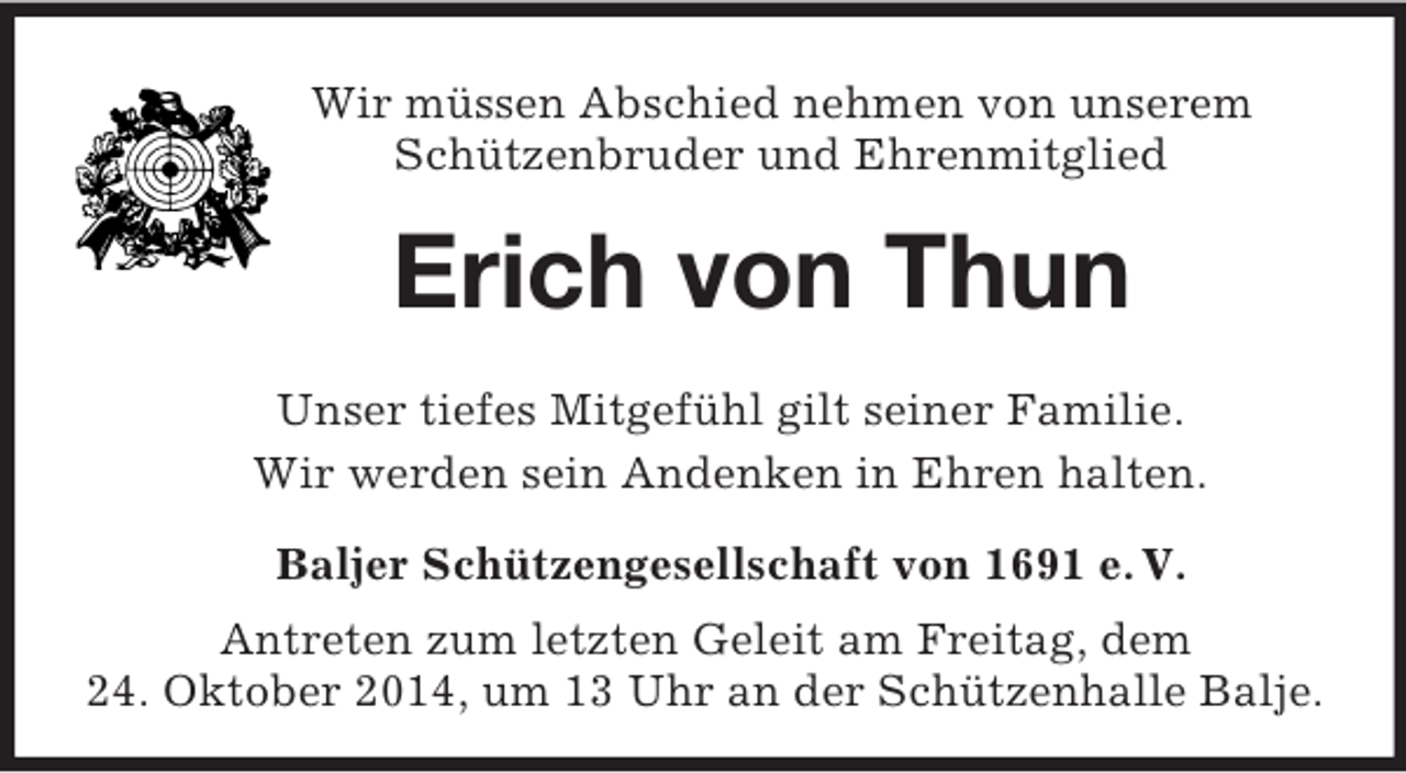 <p>Wir müssen Abschied nehmen von unserem<br />Schützenbruder und Ehrenmitglied<br />Erich von Thun<br />Unser tiefes Mitgefühl gilt seiner Familie.<br />Wir werden sein Andenken in Ehren halten.<br />Baljer Schützengesellschaft von 1691 e. V.<br />Antreten zum letzten Geleit am Freitag, dem<br />24. Oktober 2014, um 13 Uhr an der Schützenhalle Balje.</p>