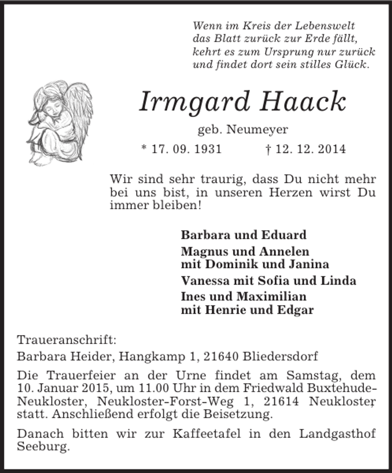 <p>Wenn im Kreis der Lebenswelt<br />das Blatt zurück zur Erde fällt,<br />kehrt es zum Ursprung nur zurück<br />und findet dort sein stilles Glück.<br />Irmgard Haack<br />geb. Neumeyer<br />* 17. 09. 1931 † 12. 12. 2014<br />Wir sind sehr traurig, dass Du nicht mehr bei uns bist, in unseren Herzen wirst Du immer bleiben!<br />Barbara und Eduard<br />Magnus und Annelen<br />mit Dominik und Janina<br />Vanessa mit Sofia und Linda<br />Ines und Maximilian<br />mit Henrie und Edgar<br />Traueranschrift:<br />Barbara Heider, Hangkamp 1, 21640 Bliedersdorf<br />Die Trauerfeier an der Urne findet am Samstag, dem<br />10. Januar 2015, um 11.00 Uhr in dem Friedwald Buxtehude-Neukloster, Neukloster-Forst-Weg 1, 21614 Neukloster, statt. Anschließend erfolgt die Beisetzung.<br />Danach bitten wir zur Kaffeetafel in den Landgasthof<br />Seeburg.</p>