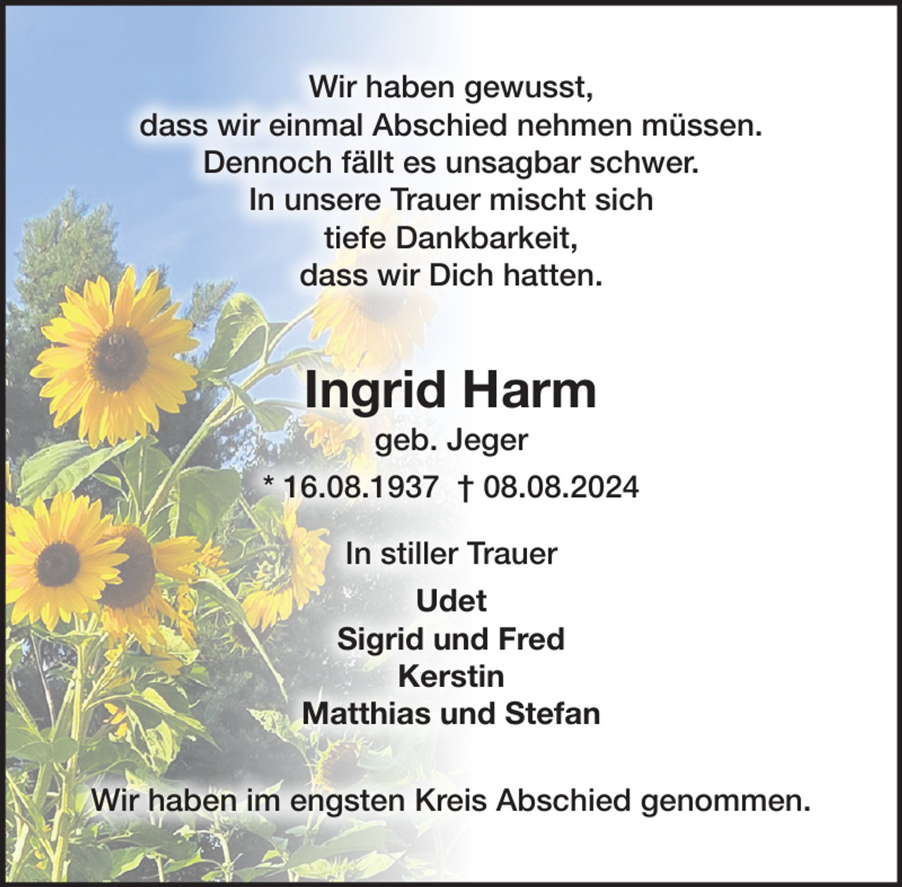 <p>Wir haben gewusst, dass wir einmal Abschied<br />nehmen müssen.<br />Dennoch fällt es unsagbar schwer.<br />In unsere Trauer mischt sich tiefe Dankbarkeit,<br />dass wir Dich hatten.<br />Ingrid Harm<br />geb. Jeger<br />* 16. 08. 1937 † 08. 08. 2024<br />In stiller Trauer<br />Udet<br />Sigrid und Fred<br />Kerstin<br />Matthias und Stefan<br />Wir haben im engsten Kreis Abschied genommen.</p>