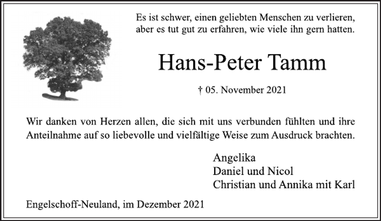 <p>Es ist schwer, einen geliebten Menschen zu verlieren,<br />aber es tut gut zu erfahren, wie viele ihn gern hatten.<br />Hans-Peter Tamm<br />† 05. November 2021<br />Wir danken von Herzen allen, die sich mit uns verbunden fühlten und ihre<br />Anteilnahme auf so liebevolle und vielfältige Weise zum Ausdruck brachten.<br />Angelika<br />Daniel und Nicol<br />Christian und Annika mit Karl<br />Engelschoff-Neuland, im Dezember 2021</p>