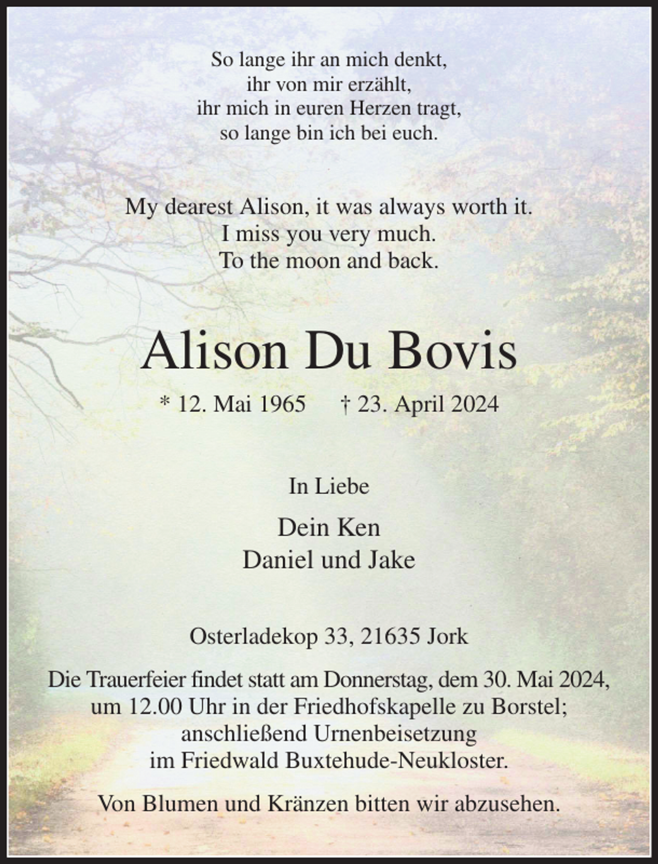 <p>So lange ihr an mich denkt,<br />ihr von mir erzählt,<br />ihr mich in euren Herzen tragt,<br />so lange bin ich bei euch.<br />My dearest Alison, it was always worth it.<br />I miss you very much.<br />To the moon and back.<br />Alison Du Bovis<br />* 12. Mai 1965 † 23. April 2024<br />In Liebe<br />Dein Ken<br />Daniel und Jake<br />Osterladekop 33, 21635 Jork<br />Die Trauerfeier findet statt am Donnerstag, dem 30. Mai 2024, um 12.00 Uhr in der Friedhofskapelle zu Borstel;<br />anschließend Urnenbeisetzung<br />im Friedwald Buxtehude-Neukloster.<br />Von Blumen und Kränzen bitten wir abzusehen.</p>