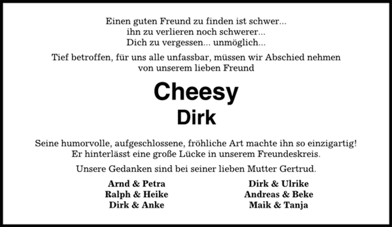 <p>Einen guten Freund zu finden ist schwer...<br />ihn zu verlieren noch schwerer...<br />Dich zu vergessen... unmöglich...<br />Tief betroffen, für uns alle unfassbar, müssen wir Abschied nehmen<br />von unserem lieben Freund<br />Cheesy<br />Dirk<br />Seine humorvolle, aufgeschlossene, fröhliche Art machte ihn so einzigartig!<br />Er hinterlässt eine große Lücke in unserem Freundeskreis.<br />Unsere Gedanken sind bei seiner lieben Mutter Gertrud.<br />Arnd &amp; Petra Dirk &amp; Ulrike<br />Ralph &amp; Heike Andreas &amp; Beke<br />Dirk &amp; Anke Maik &amp; Tanja</p>