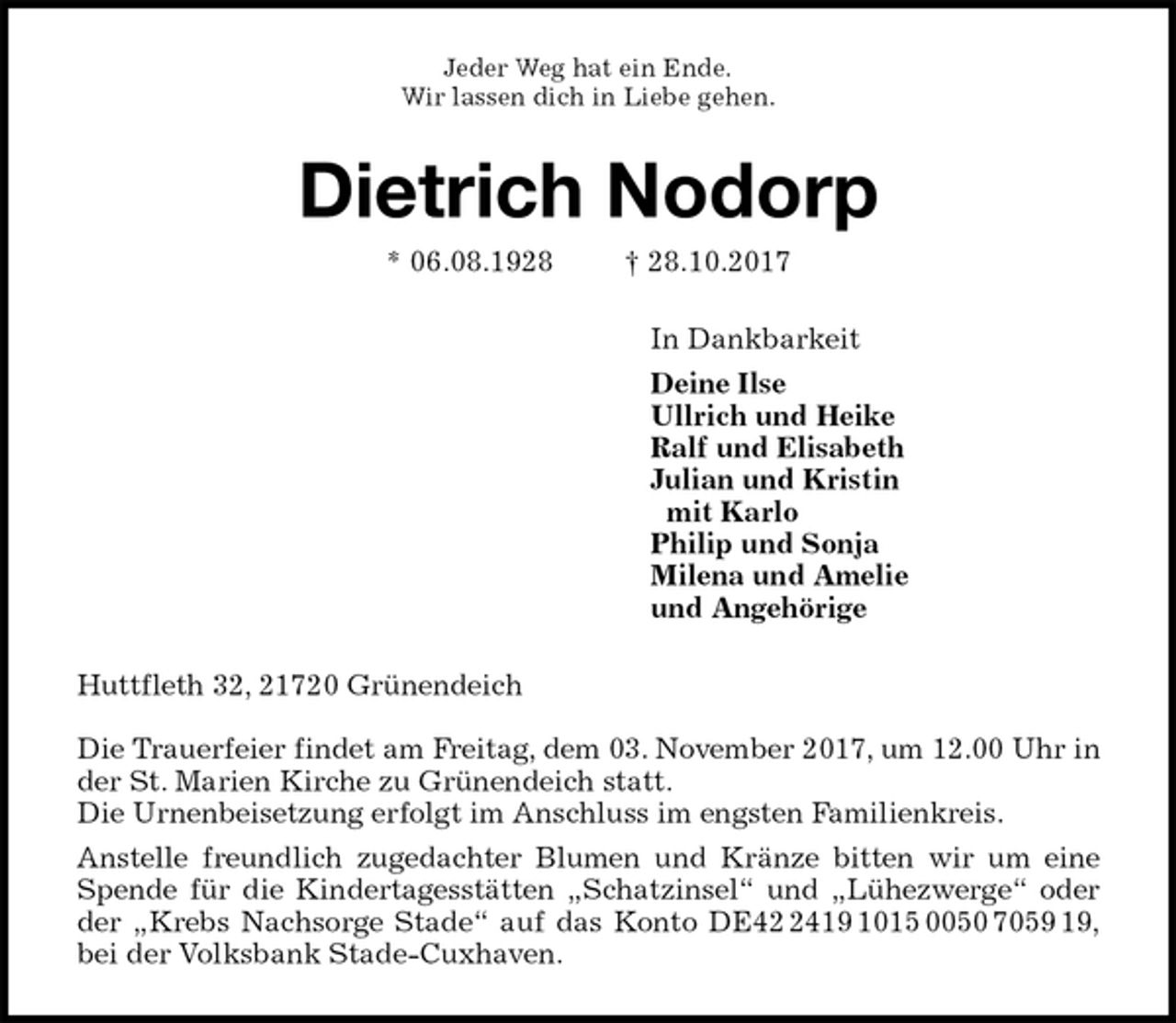 <p>Jeder Weg hat ein Ende.<br />Wir lassen dich in Liebe gehen.<br />Dietrich Nodorp<br />* 06.08.1928 † 28.10.2017<br />In Dankbarkeit<br />Deine Ilse<br />Ullrich und Heike<br />Ralf und Elisabeth<br />Julian und Kristin<br />mit Karlo<br />Philip und Sonja<br />Milena und Amelie<br />und Angehörige<br />Huttfleth 32, 21720 Grünendeich</p>
<p>Die Trauerfeier findet am Freitag, dem 03. November 2017, um 12.00 Uhr in der St. Marien Kirche zu Grünendeich statt.<br />Die Urnenbeisetzung erfolgt im Anschluss im engsten Familienkreis.<br />Anstelle freundlich zugedachter Blumen und Kränze bitten wir um eine<br />Spende für die Kindertagesstätten „Schatzinsel“ und „Lühezwerge“ oder<br />der „Krebs Nachsorge Stade“ auf das Konto DE42 2419 1015 0050 7059 19,<br />bei der Volksbank Stade-Cuxhaven.</p>