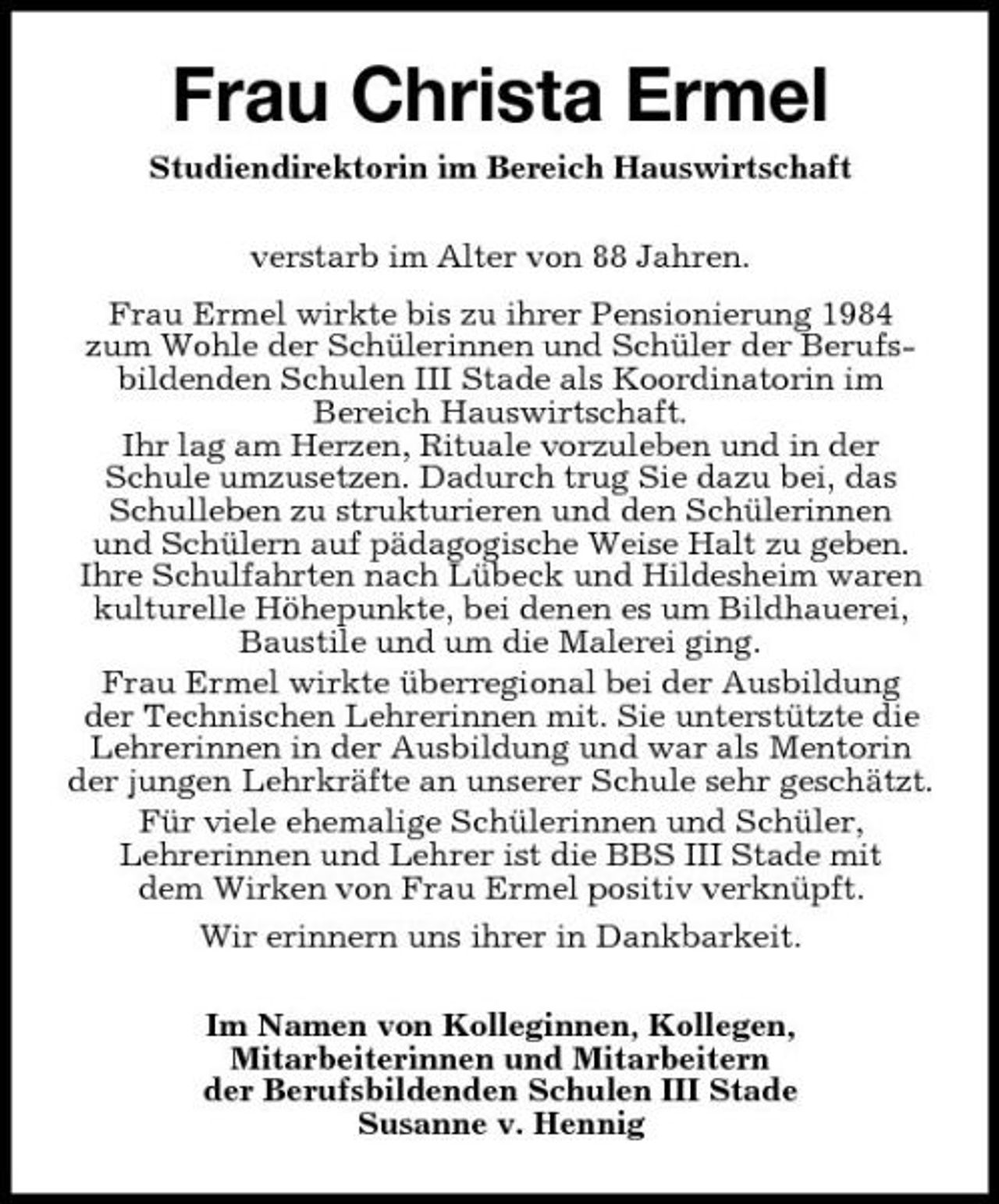 <p>Frau Christa Ermel<br />Studiendirektorin im Bereich Hauswirtschaft verstarb im Alter von 88 Jahren. Frau Ermel wirkte bis zu ihrer Pensionierung 1984 zum Wohle der Schülerinnen und Schüler der Berufsbildenden Schulen III Stade als Koordinatorin im Bereich Hauswirtschaft. Ihr lag am Herzen, Rituale vorzuleben und in der Schule umzusetzen. Dadurch trug Sie dazu bei, das Schulleben zu strukturieren und den Schülerinnen und Schülern auf pädagogische Weise Halt zu geben. Ihre Schulfahrten nach Lübeck und Hildesheim waren kulturelle Höhepunkte, bei denen es um Bildhauerei, Baustile und um die Malerei ging. Frau Ermel wirkte überregional bei der Ausbildung der Technischen Lehrerinnen mit. Sie unterstützte die Lehrerinnen in der Ausbildung und war als Mentorin der jungen Lehrkräfte an unserer Schule sehr geschätzt. Für viele ehemalige Schülerinnen und Schüler, Lehrerinnen und Lehrer ist die BBS III Stade mit dem Wirken von Frau Ermel positiv verknüpft. Wir erinnern uns ihrer in Dankbarkeit. Im Namen von Kolleginnen, Kollegen, Mitarbeiterinnen und Mitarbeitern der Berufsbildenden Schulen III Stade Susanne v. Hennig</p>