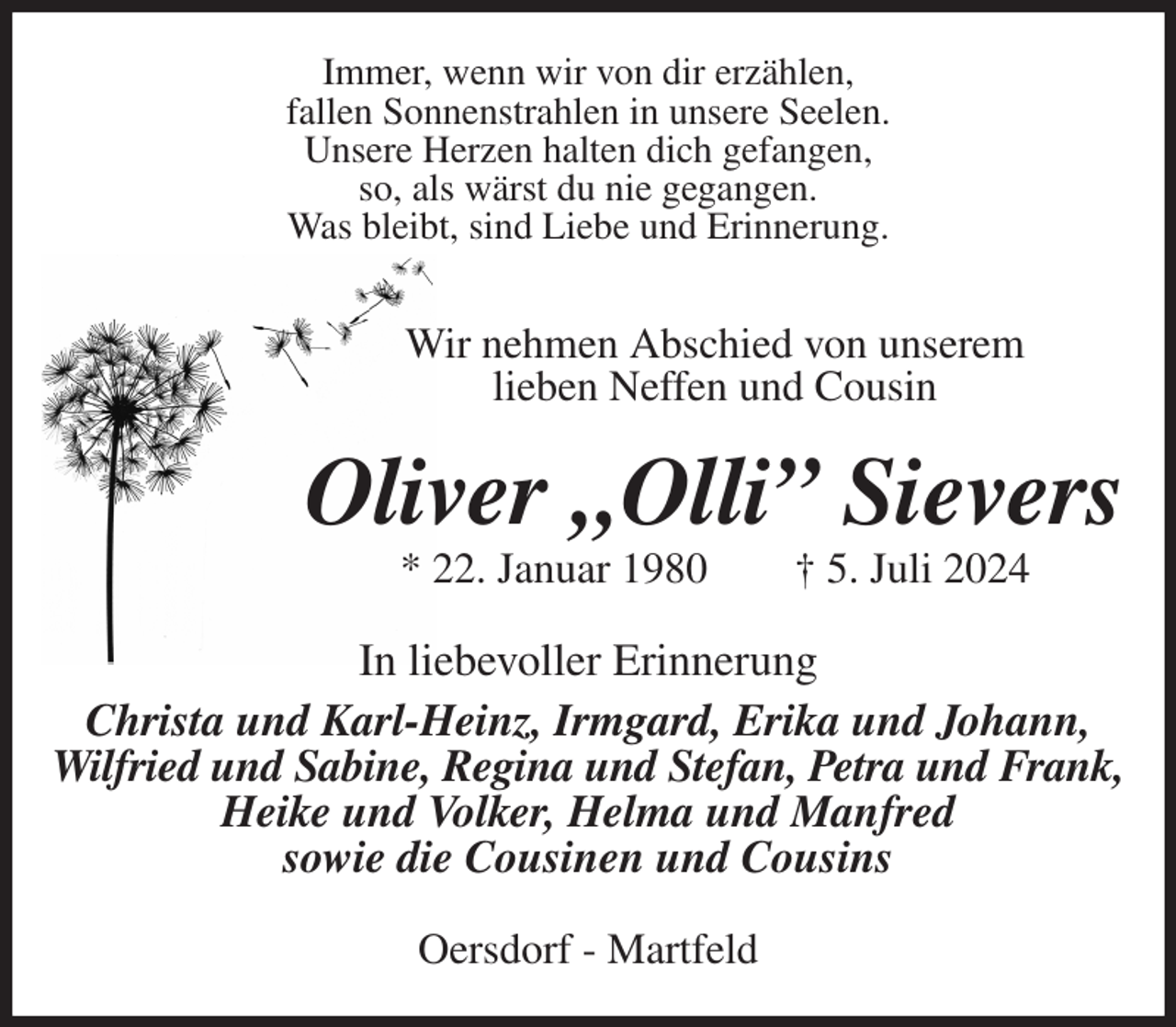 <p>Immer, wenn wir von dir erzählen,<br />fallen Sonnenstrahlen in unsere Seelen.<br />Unsere Herzen halten dich gefangen,<br />so, als wärst du nie gegangen.<br />Was bleibt, sind Liebe und Erinnerung.<br />Wir nehmen Abschied von unserem<br />lieben Neffen und Cousin<br />Oliver „Olli” Sievers<br />* 22. Januar 1980 † 5. Juli 2024<br />In liebevoller Erinnerung<br />Christa und Karl-Heinz, Irmgard, Erika und Johann, Wilfried und Sabine, Regina und Stefan, Petra und Frank,<br />Heike und Volker, Helma und Manfred<br />sowie die Cousinen und Cousins<br />Oersdorf - Martfeld</p>