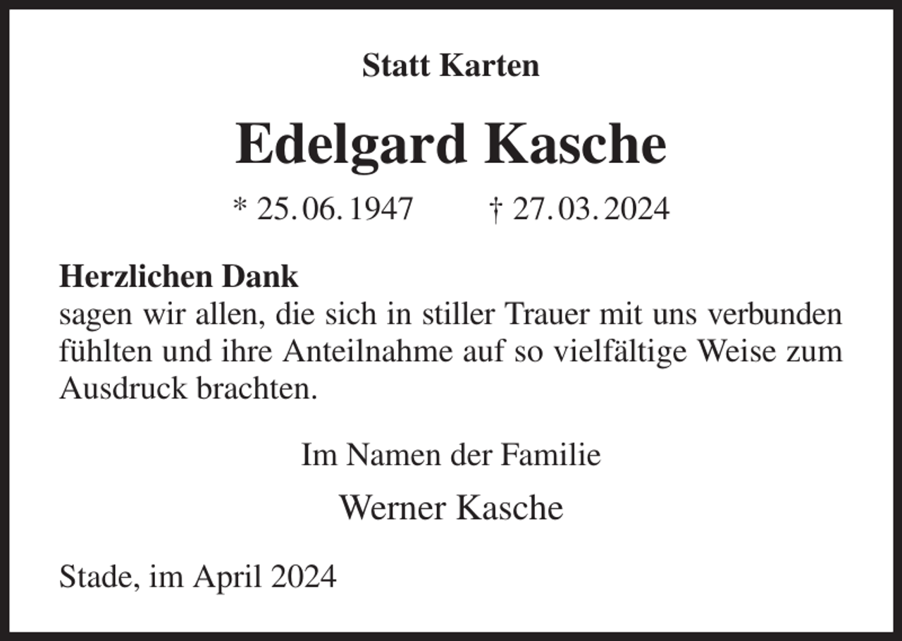 <p>Statt Karten<br />Edelgard Kasche<br />* 25. 06. 1947 † 27. 03. 2024<br />Herzlichen Dank<br />sagen wir allen, die sich in stiller Trauer mit uns verbunden fühlten und ihre Anteilnahme auf so vielfältige Weise zum Ausdruck brachten.<br />Im Namen der Familie<br />Werner Kasche<br />Stade, im April 2024</p>