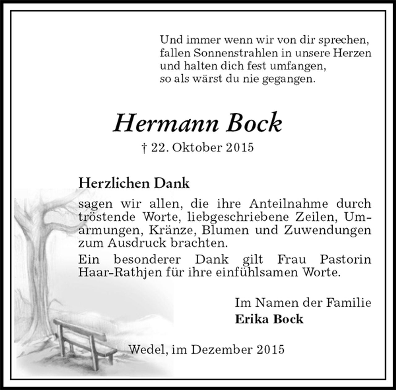 <p>Und immer wenn wir von dir sprechen,<br />fallen Sonnenstrahlen in unsere Herzen<br />und halten dich fest umfangen,<br />so als wärst du nie gegangen.<br />Hermann Bock<br />† 22. Oktober 2015<br />Herzlichen Dank<br />sagen wir allen, die ihre Anteilnahme durch tröstende Worte, liebgeschriebene Zeilen, Umarmungen, Kränze, Blumen und Zuwendungen zum Ausdruck brachten.<br />Ein besonderer Dank gilt Frau Pastorin<br />Haar-Rathjen für ihre einfühlsamen Worte.<br />Im Namen der Familie<br />Erika Bock<br />Wedel, im Dezember 2015</p>
