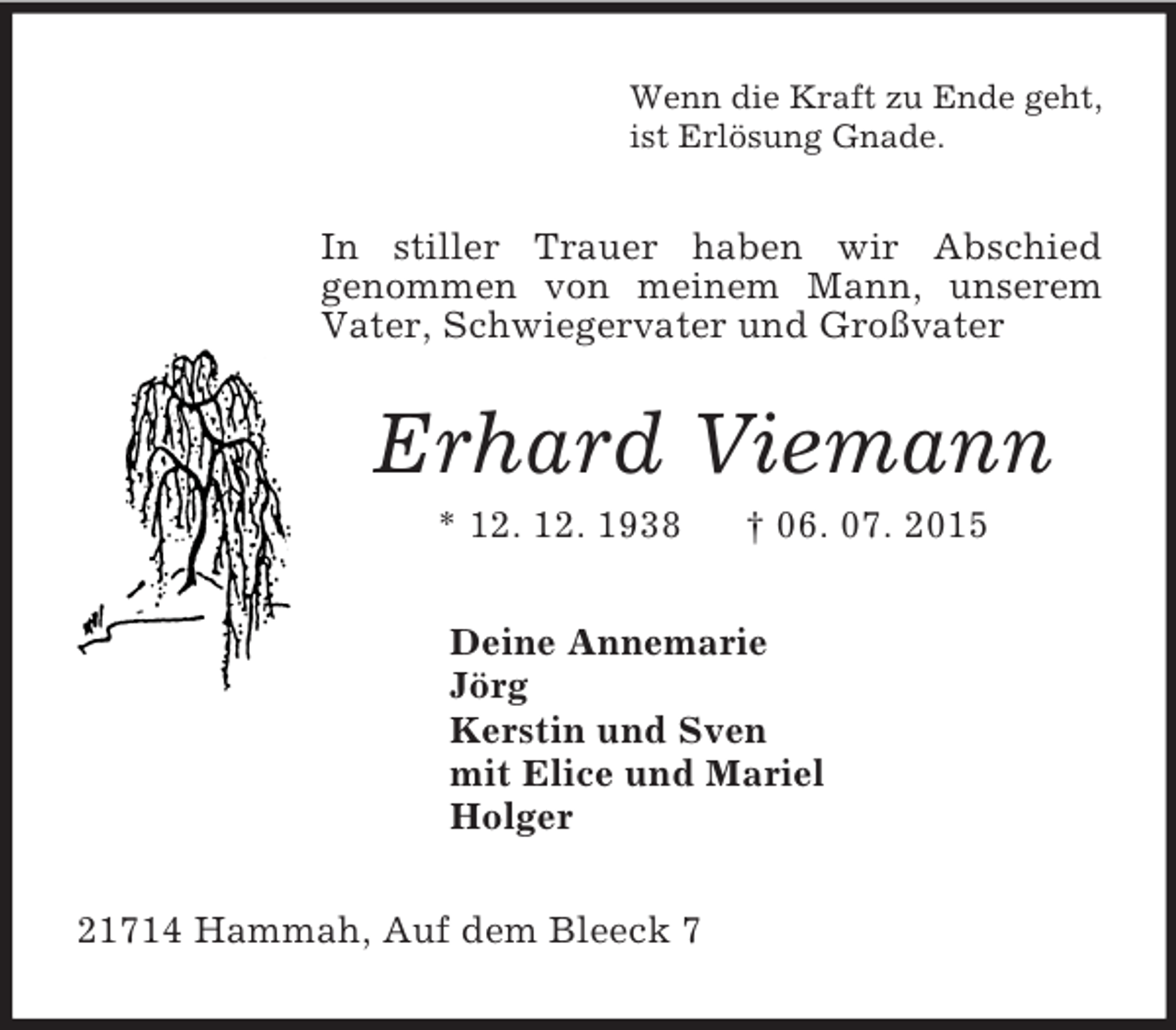 <p>Wenn die Kraft zu Ende geht,<br />ist Erlösung Gnade.<br />In stiller Trauer haben wir Abschied<br />genommen von meinem Mann, unserem Vater, Schwiegervater und Großvater<br />Erhard Viemann<br />* 12. 12. 1938 † 06. 07. 2015<br />Deine Annemarie<br />Jörg<br />Kerstin und Sven<br />mit Elice und Mariel<br />Holger<br />21714 Hammah, Auf dem Bleeck 7</p>
