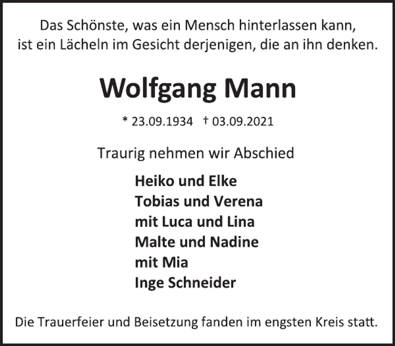 <p>Das Schönste, was ein Mensch hinterlassen kann,<br />ist ein Lächeln im Gesicht derjenigen, die an ihn denken.<br />Wolfgang Mann<br />* 23.09.1934 † 03.09.2021<br />Traurig nehmen wir Abschied<br />Heiko und Elke<br />Tobias und Verena<br />mit Luca und Lina<br />Malte und Nadine<br />mit Mia<br />Inge Schneider<br />Die Trauerfeier und Beisetzung fanden im engsten Kreis statt.</p>