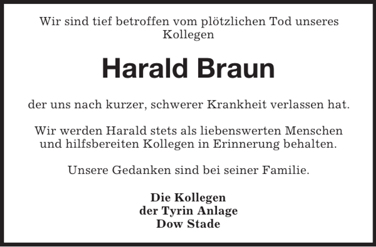 <p>Wir sind tief betroffen vom plötzlichen Tod unseres Kollegen<br />Harald Braun<br />der uns nach kurzer, schwerer Krankheit verlassen hat.</p><p>Wir werden Harald stets als liebenswerten Menschen und hilfsbereiten Kollegen in Erinnerung behalten.</p><p>Unsere Gedanken sind bei seiner Familie.<br />Die Kollegen<br />der Tyrin Anlage<br />Dow Stade</p>