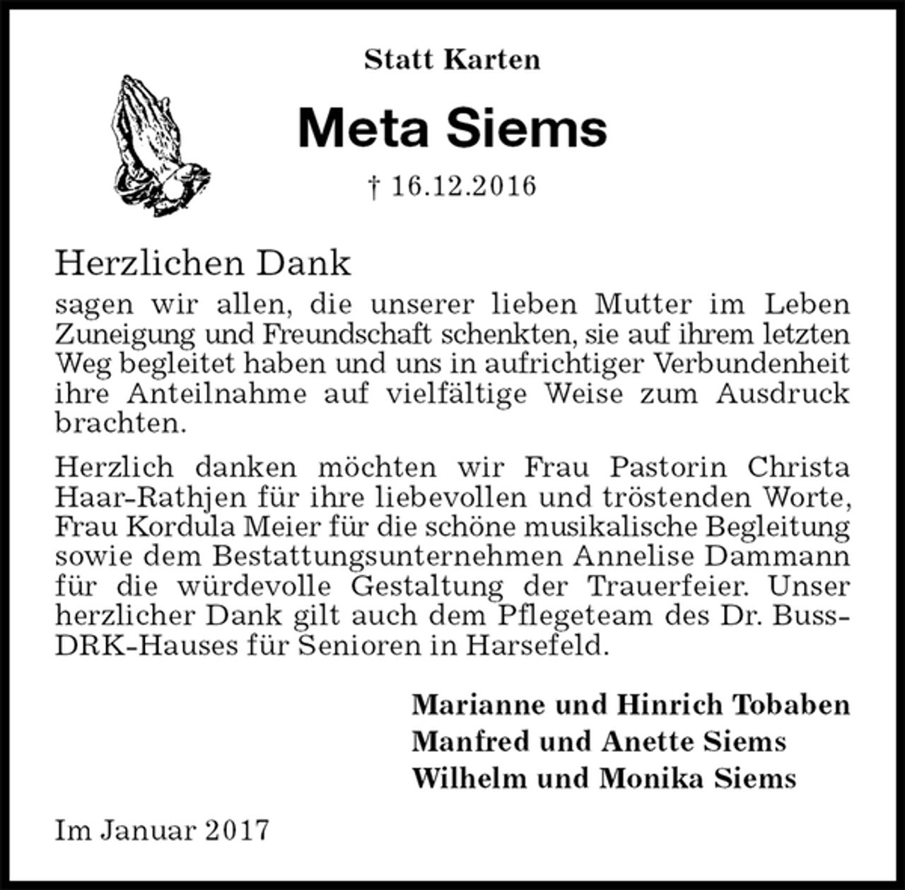 <p>Statt Karten<br />Meta Siems<br />† 16.12.2016</p><p>Herzlichen Dank<br />sagen wir allen, die unserer lieben Mutter im Leben<br />Zuneigung und Freundschaft schenkten, sie auf ihrem letzten<br />Weg begleitet haben und uns in aufrichtiger Verbundenheit<br />ihre Anteilnahme auf vielfältige Weise zum Ausdruck brachten.<br />Herzlich danken möchten wir Frau Pastorin Christa Haar-Rathjen für ihre liebevollen und tröstenden Worte, Frau Kordula Meier für die schöne musikalische Begleitung sowie dem Bestattungsunternehmen Annelise Dammann für die würdevolle Gestaltung der Trauerfeier. Unser herzlicher Dank gilt auch dem Pflegeteam des Dr. Buss-DRK-Hauses für Senioren in Harsefeld.<br />Marianne und Hinrich Tobaben<br />Manfred und Anette Siems<br />Wilhelm und Monika Siems<br />Im Januar 2017</p>