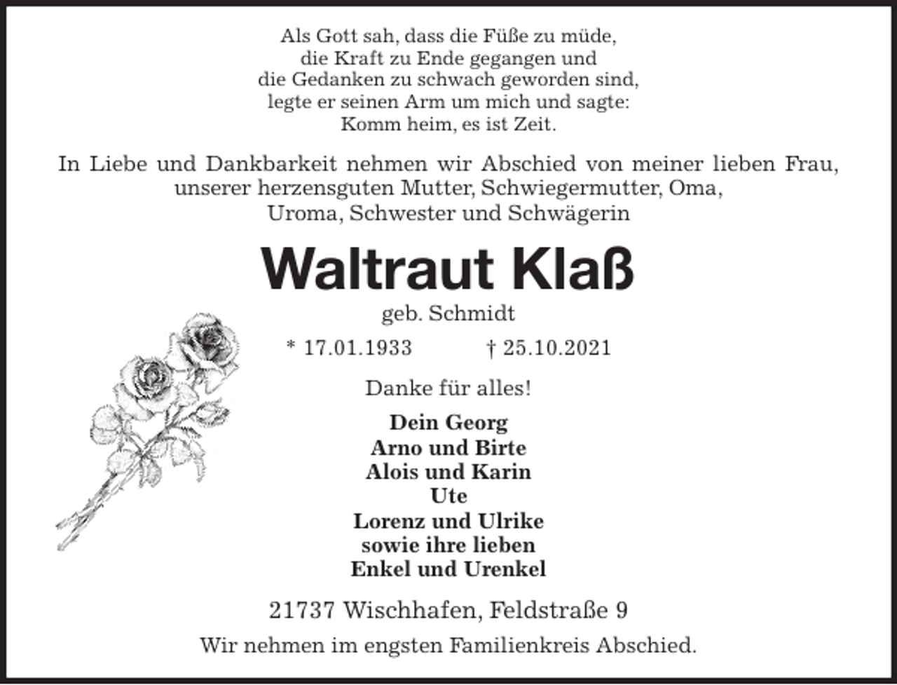 <p>Als Gott sah, dass die Füße zu müde,<br />die Kraft zu Ende gegangen und<br />die Gedanken zu schwach geworden sind,<br />legte er seinen Arm um mich und sagte:<br />Komm heim, es ist Zeit.<br />In Liebe und Dankbarkeit nehmen wir Abschied von meiner lieben Frau,<br />unserer herzensguten Mutter, Schwiegermutter, Oma,<br />Uroma, Schwester und Schwägerin<br />Waltraut Klaß<br />geb. Schmidt<br />* 17.01.1933 † 25.10.2021<br />Danke für alles!<br />Dein Georg<br />Arno und Birte<br />Alois und Karin<br />Ute<br />Lorenz und Ulrike<br />sowie ihre lieben<br />Enkel und Urenkel<br />21737 Wischhafen, Feldstraße 9<br />Wir nehmen im engsten Familienkreis Abschied.</p>