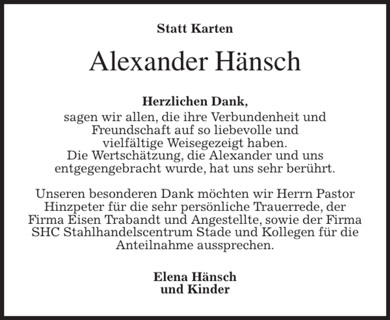 <p>Statt Karten<br />Alexander Hänsch<br />Herzlichen Dank,<br />sagen wir allen, die ihre Verbundenheit und<br />Freundschaft auf so liebevolle und<br />vielfältige Weisegezeigt haben.<br />Die Wertschätzung, die Alexander und uns<br />entgegengebracht wurde, hat uns sehr berührt.</p>
<p>Unseren besonderen Dank möchten wir Herrn Pastor Hinzpeter für die sehr persönliche Trauerrede, der<br />Firma Eisen Trabandt und Angestellte, sowie der Firma SHC Stahlhandelscentrum Stade und Kollegen für die Anteilnahme aussprechen.<br />Elena Hänsch<br />und Kinder</p>