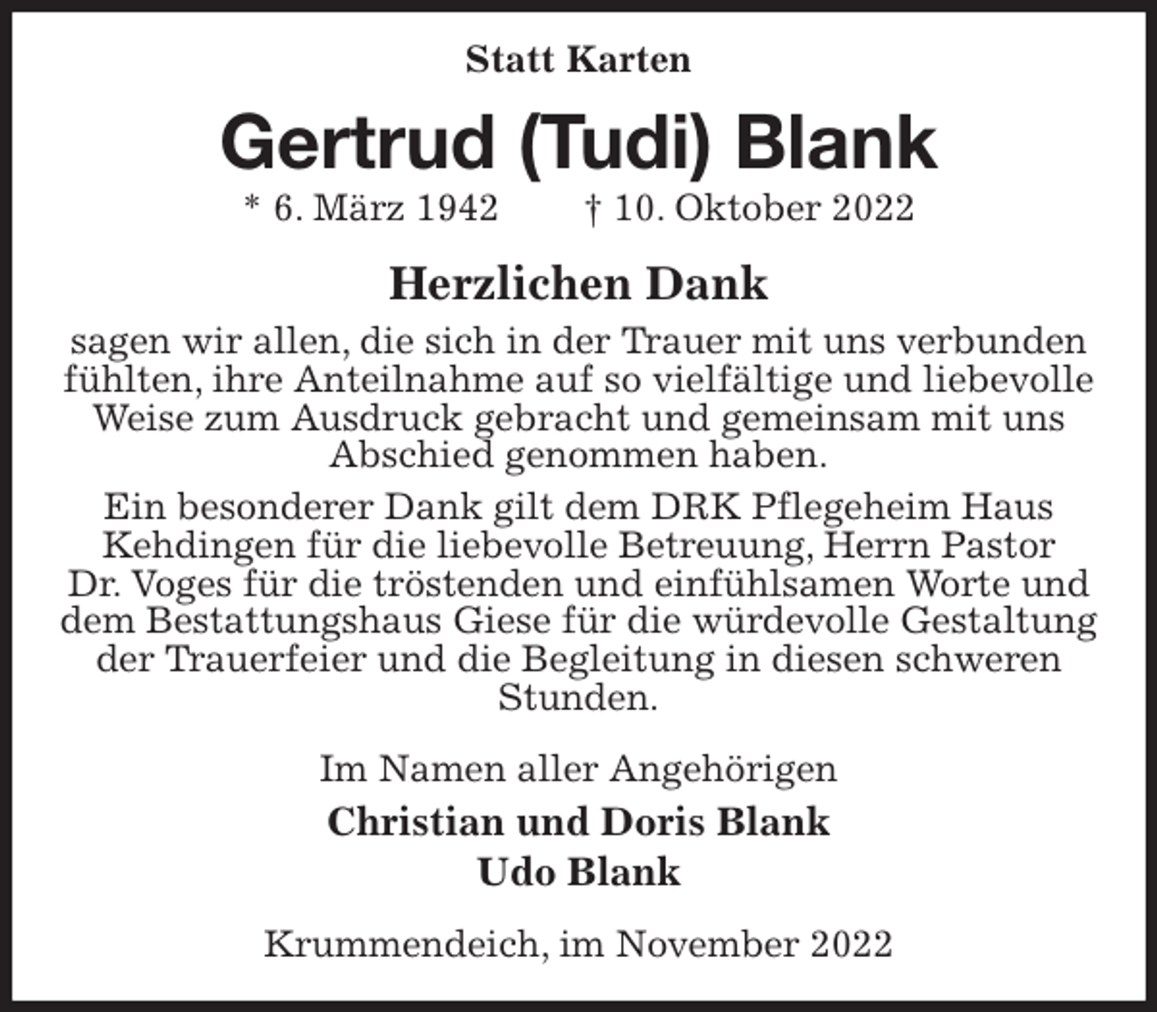 <p>Statt Karten<br />Gertrud (Tudi) Blank<br />* 6. März 1942 † 10. Oktober 2022<br />Herzlichen Dank<br />sagen wir allen, die sich in der Trauer mit uns verbunden fühlten, ihre Anteilnahme auf so vielfältige und liebevolle Weise zum Ausdruck gebracht und gemeinsam mit uns<br />Abschied genommen haben.<br />Ein besonderer Dank gilt dem DRK Pflegeheim Haus<br />Kehdingen für die liebevolle Betreuung, Herrn Pastor<br />Dr. Voges für die tröstenden und einfühlsamen Worte und dem Bestattungshaus Giese für die würdevolle Gestaltung der Trauerfeier und die Begleitung in diesen schweren Stunden.<br />Im Namen aller Angehörigen<br />Christian und Doris Blank<br />Udo Blank<br />Krummendeich, im November 2022</p>