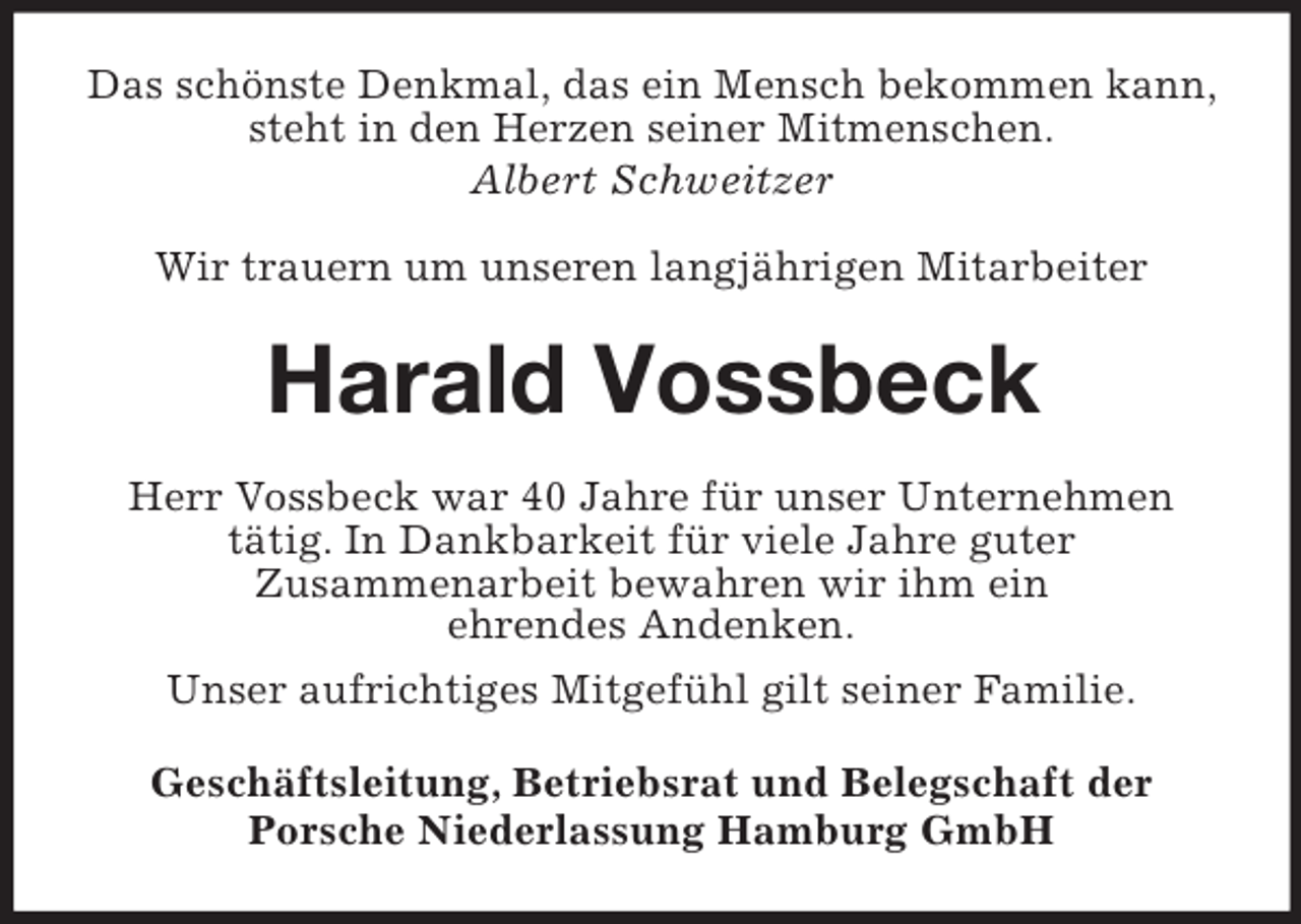 <p>Das schönste Denkmal, das ein Mensch bekommen kann,<br />steht in den Herzen seiner Mitmenschen.<br />Albert Schweitzer</p><p>Wir trauern um unseren langjährigen Mitarbeiter<br />Harald Vossbeck<br />Herr Vossbeck war 40 Jahre für unser Unternehmen<br />tätig. In Dankbarkeit für viele Jahre guter<br />Zusammenarbeit bewahren wir ihm ein<br />ehrendes Andenken.<br />Unser aufrichtiges Mitgefühl gilt seiner Familie.<br />Geschäftsleitung, Betriebsrat und Belegschaft der<br />Porsche Niederlassung Hamburg GmbH</p>